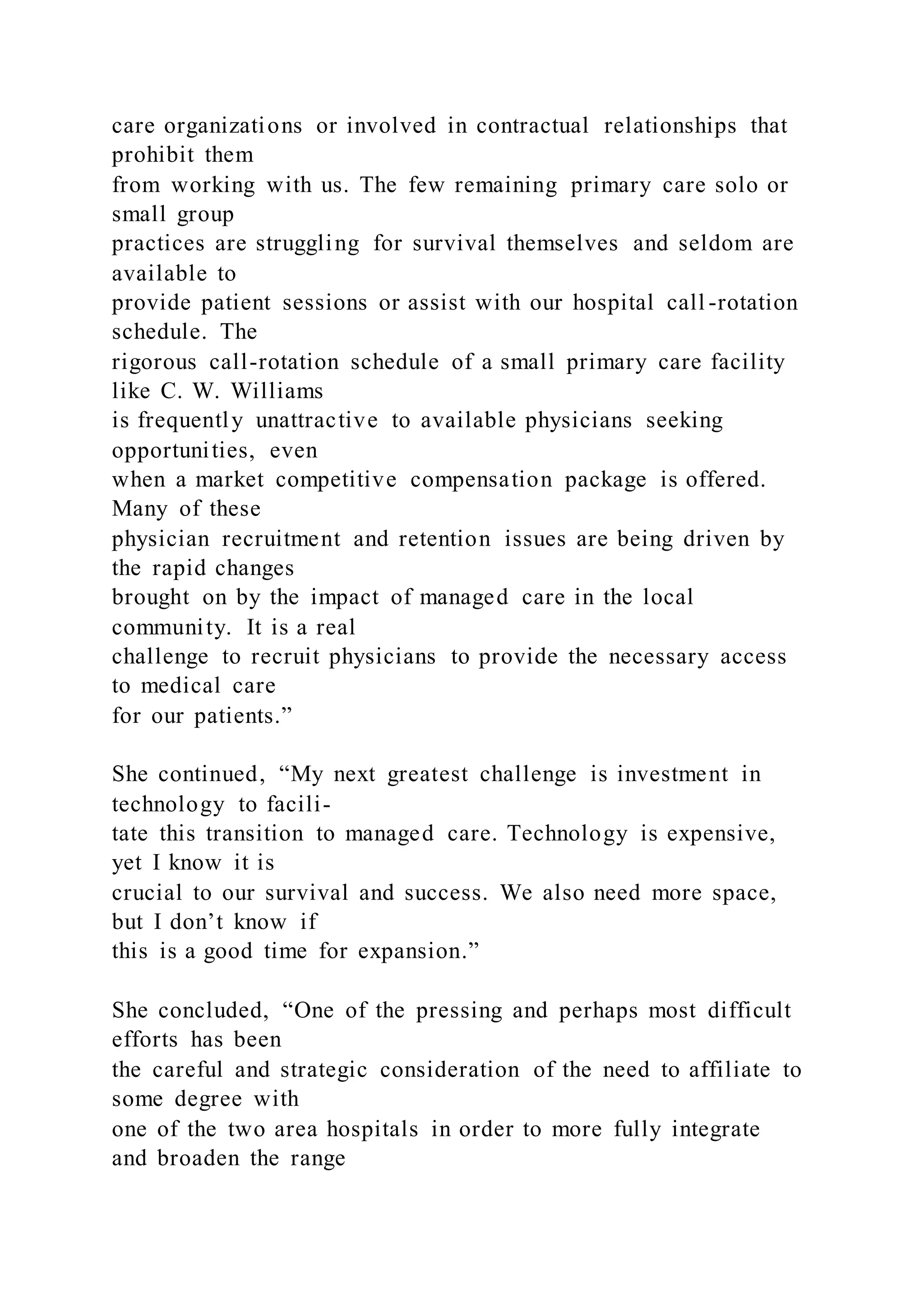 care organizations or involved in contractual relationships that
prohibit them
from working with us. The few remaining primary care solo or
small group
practices are struggling for survival themselves and seldom are
available to
provide patient sessions or assist with our hospital call -rotation
schedule. The
rigorous call-rotation schedule of a small primary care facility
like C. W. Williams
is frequently unattractive to available physicians seeking
opportunities, even
when a market competitive compensation package is offered.
Many of these
physician recruitment and retention issues are being driven by
the rapid changes
brought on by the impact of managed care in the local
community. It is a real
challenge to recruit physicians to provide the necessary access
to medical care
for our patients.”
She continued, “My next greatest challenge is investment in
technology to facili-
tate this transition to managed care. Technology is expensive,
yet I know it is
crucial to our survival and success. We also need more space,
but I don’t know if
this is a good time for expansion.”
She concluded, “One of the pressing and perhaps most difficult
efforts has been
the careful and strategic consideration of the need to affiliate to
some degree with
one of the two area hospitals in order to more fully integrate
and broaden the range
 
