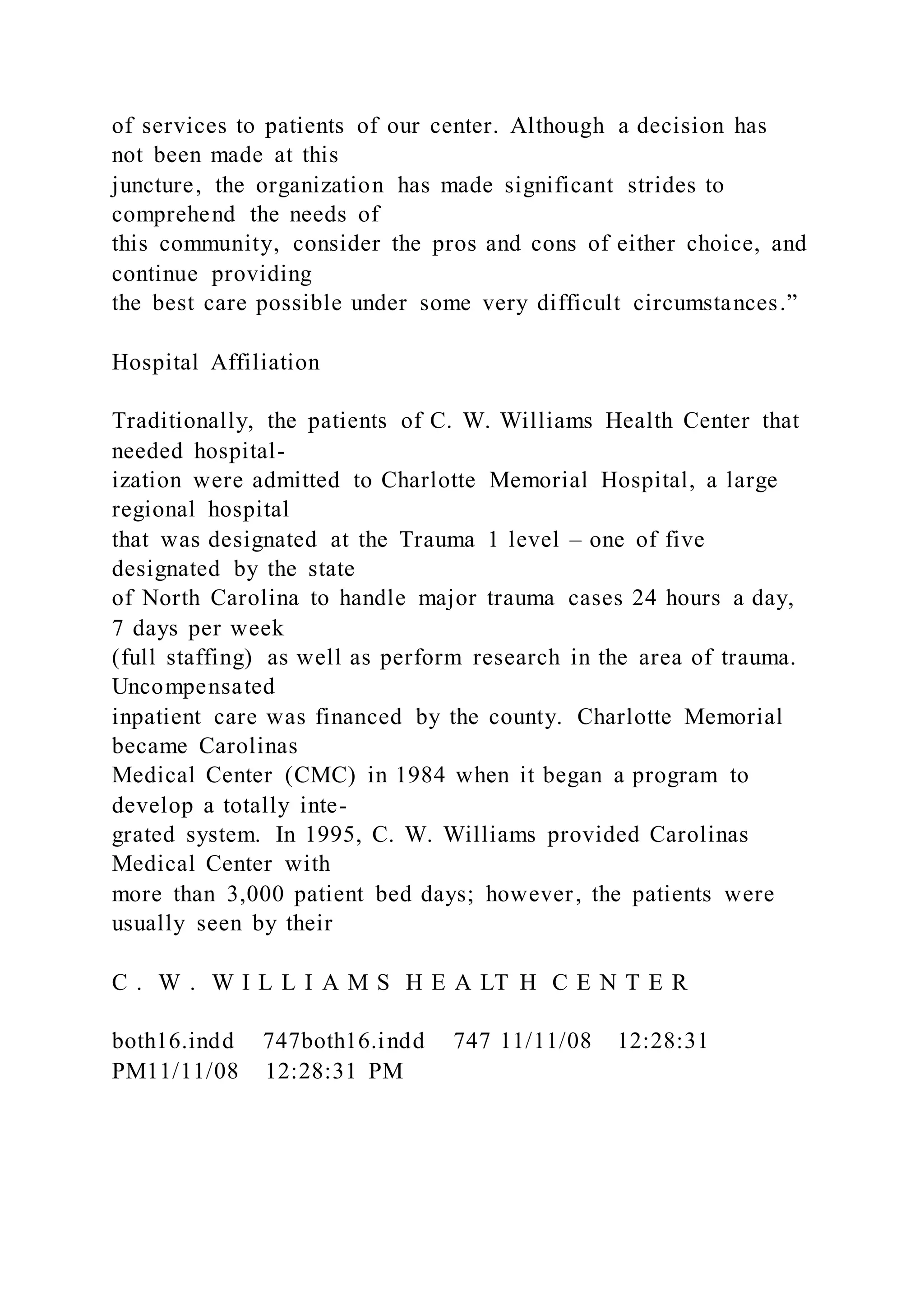 of services to patients of our center. Although a decision has
not been made at this
juncture, the organization has made significant strides to
comprehend the needs of
this community, consider the pros and cons of either choice, and
continue providing
the best care possible under some very difficult circumstances.”
Hospital Affiliation
Traditionally, the patients of C. W. Williams Health Center that
needed hospital-
ization were admitted to Charlotte Memorial Hospital, a large
regional hospital
that was designated at the Trauma 1 level – one of five
designated by the state
of North Carolina to handle major trauma cases 24 hours a day,
7 days per week
(full staffing) as well as perform research in the area of trauma.
Uncompensated
inpatient care was financed by the county. Charlotte Memorial
became Carolinas
Medical Center (CMC) in 1984 when it began a program to
develop a totally inte-
grated system. In 1995, C. W. Williams provided Carolinas
Medical Center with
more than 3,000 patient bed days; however, the patients were
usually seen by their
C . W . W I L L I A M S H E A LT H C E N T E R
both16.indd 747both16.indd 747 11/11/08 12:28:31
PM11/11/08 12:28:31 PM
 