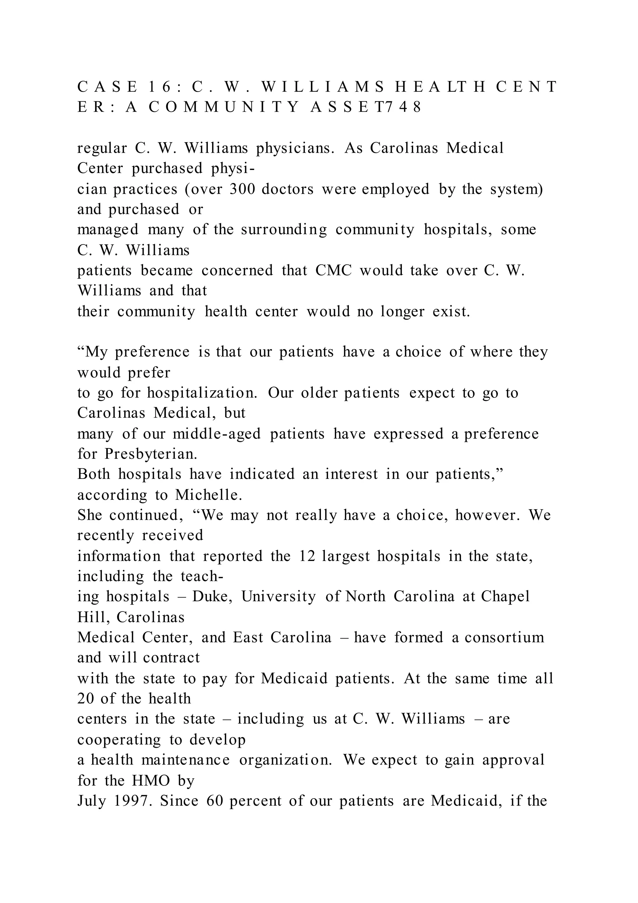 C A S E 1 6 : C . W . W I L L I A M S H E A LT H C E N T
E R : A C O M M U N I T Y A S S E T7 4 8
regular C. W. Williams physicians. As Carolinas Medical
Center purchased physi-
cian practices (over 300 doctors were employed by the system)
and purchased or
managed many of the surrounding community hospitals, some
C. W. Williams
patients became concerned that CMC would take over C. W.
Williams and that
their community health center would no longer exist.
“My preference is that our patients have a choice of where they
would prefer
to go for hospitalization. Our older patients expect to go to
Carolinas Medical, but
many of our middle-aged patients have expressed a preference
for Presbyterian.
Both hospitals have indicated an interest in our patients,”
according to Michelle.
She continued, “We may not really have a choice, however. We
recently received
information that reported the 12 largest hospitals in the state,
including the teach-
ing hospitals – Duke, University of North Carolina at Chapel
Hill, Carolinas
Medical Center, and East Carolina – have formed a consortium
and will contract
with the state to pay for Medicaid patients. At the same time all
20 of the health
centers in the state – including us at C. W. Williams – are
cooperating to develop
a health maintenance organization. We expect to gain approval
for the HMO by
July 1997. Since 60 percent of our patients are Medicaid, if the
 