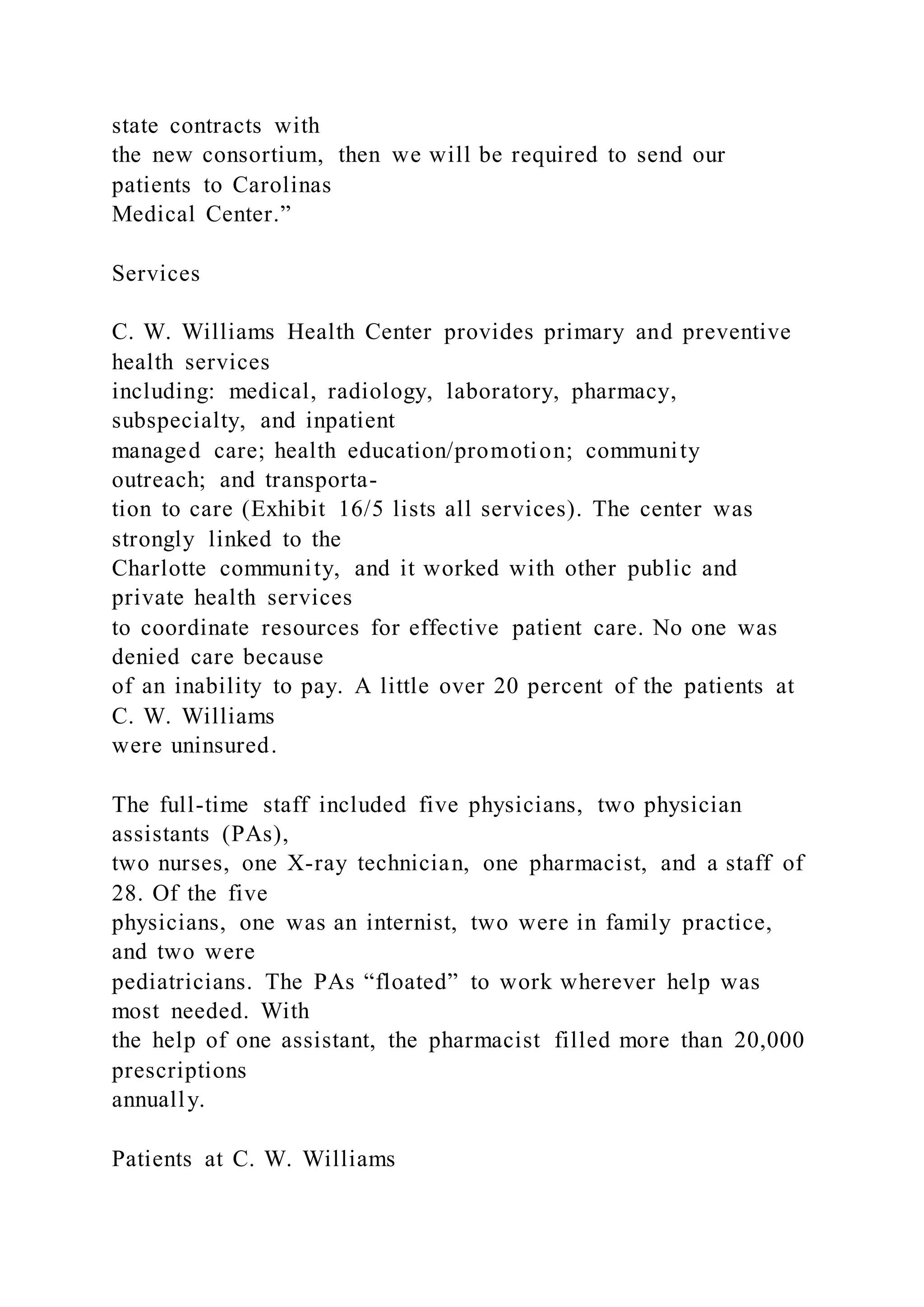 state contracts with
the new consortium, then we will be required to send our
patients to Carolinas
Medical Center.”
Services
C. W. Williams Health Center provides primary and preventive
health services
including: medical, radiology, laboratory, pharmacy,
subspecialty, and inpatient
managed care; health education/promotion; community
outreach; and transporta-
tion to care (Exhibit 16/5 lists all services). The center was
strongly linked to the
Charlotte community, and it worked with other public and
private health services
to coordinate resources for effective patient care. No one was
denied care because
of an inability to pay. A little over 20 percent of the patients at
C. W. Williams
were uninsured.
The full-time staff included five physicians, two physician
assistants (PAs),
two nurses, one X-ray technician, one pharmacist, and a staff of
28. Of the five
physicians, one was an internist, two were in family practice,
and two were
pediatricians. The PAs “floated” to work wherever help was
most needed. With
the help of one assistant, the pharmacist filled more than 20,000
prescriptions
annually.
Patients at C. W. Williams
 