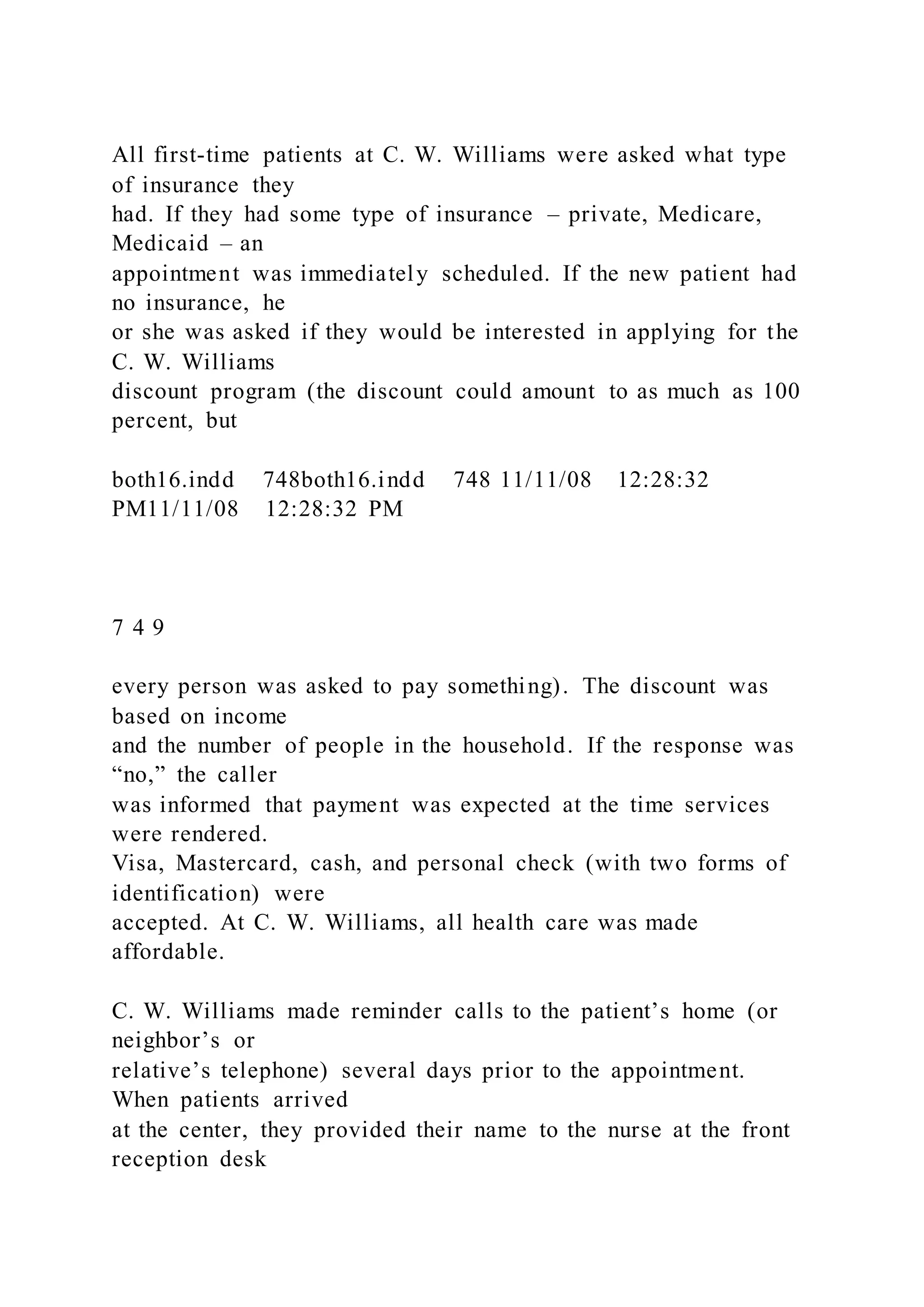 All first-time patients at C. W. Williams were asked what type
of insurance they
had. If they had some type of insurance – private, Medicare,
Medicaid – an
appointment was immediately scheduled. If the new patient had
no insurance, he
or she was asked if they would be interested in applying for the
C. W. Williams
discount program (the discount could amount to as much as 100
percent, but
both16.indd 748both16.indd 748 11/11/08 12:28:32
PM11/11/08 12:28:32 PM
7 4 9
every person was asked to pay something). The discount was
based on income
and the number of people in the household. If the response was
“no,” the caller
was informed that payment was expected at the time services
were rendered.
Visa, Mastercard, cash, and personal check (with two forms of
identification) were
accepted. At C. W. Williams, all health care was made
affordable.
C. W. Williams made reminder calls to the patient’s home (or
neighbor’s or
relative’s telephone) several days prior to the appointment.
When patients arrived
at the center, they provided their name to the nurse at the front
reception desk
 