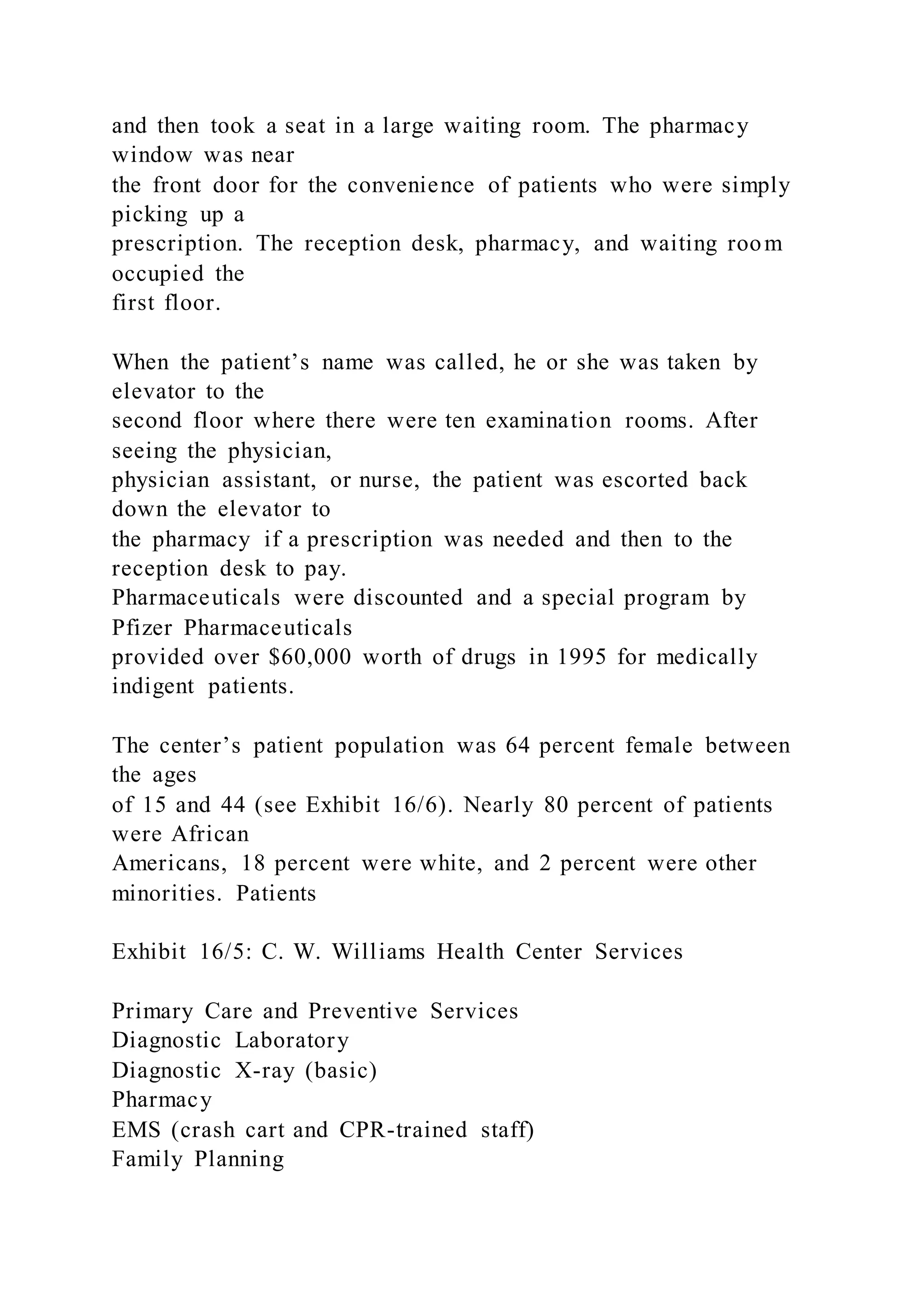 and then took a seat in a large waiting room. The pharmacy
window was near
the front door for the convenience of patients who were simply
picking up a
prescription. The reception desk, pharmacy, and waiting room
occupied the
first floor.
When the patient’s name was called, he or she was taken by
elevator to the
second floor where there were ten examination rooms. After
seeing the physician,
physician assistant, or nurse, the patient was escorted back
down the elevator to
the pharmacy if a prescription was needed and then to the
reception desk to pay.
Pharmaceuticals were discounted and a special program by
Pfizer Pharmaceuticals
provided over $60,000 worth of drugs in 1995 for medically
indigent patients.
The center’s patient population was 64 percent female between
the ages
of 15 and 44 (see Exhibit 16/6). Nearly 80 percent of patients
were African
Americans, 18 percent were white, and 2 percent were other
minorities. Patients
Exhibit 16/5: C. W. Williams Health Center Services
Primary Care and Preventive Services
Diagnostic Laboratory
Diagnostic X-ray (basic)
Pharmacy
EMS (crash cart and CPR-trained staff)
Family Planning
 
