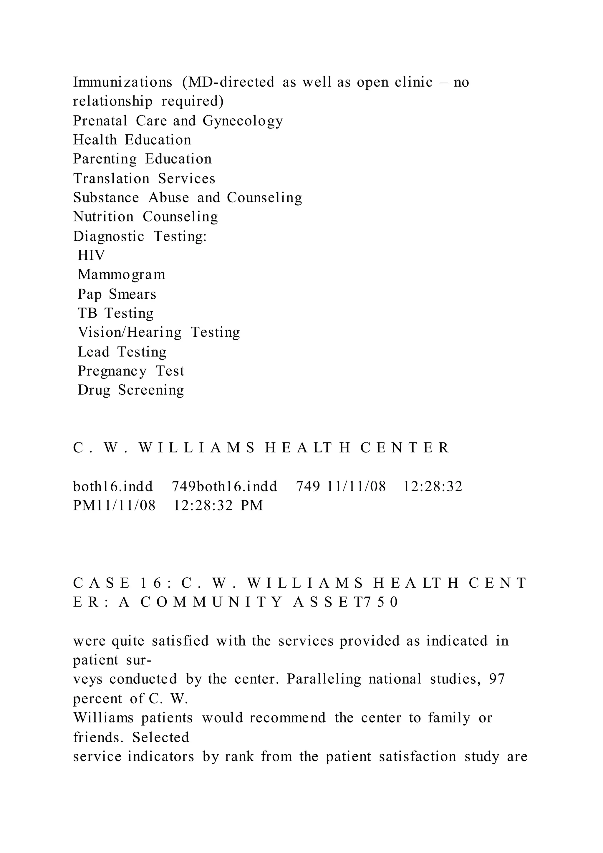 Immunizations (MD-directed as well as open clinic – no
relationship required)
Prenatal Care and Gynecology
Health Education
Parenting Education
Translation Services
Substance Abuse and Counseling
Nutrition Counseling
Diagnostic Testing:
HIV
Mammogram
Pap Smears
TB Testing
Vision/Hearing Testing
Lead Testing
Pregnancy Test
Drug Screening
C . W . W I L L I A M S H E A LT H C E N T E R
both16.indd 749both16.indd 749 11/11/08 12:28:32
PM11/11/08 12:28:32 PM
C A S E 1 6 : C . W . W I L L I A M S H E A LT H C E N T
E R : A C O M M U N I T Y A S S E T7 5 0
were quite satisfied with the services provided as indicated in
patient sur-
veys conducted by the center. Paralleling national studies, 97
percent of C. W.
Williams patients would recommend the center to family or
friends. Selected
service indicators by rank from the patient satisfaction study are
 