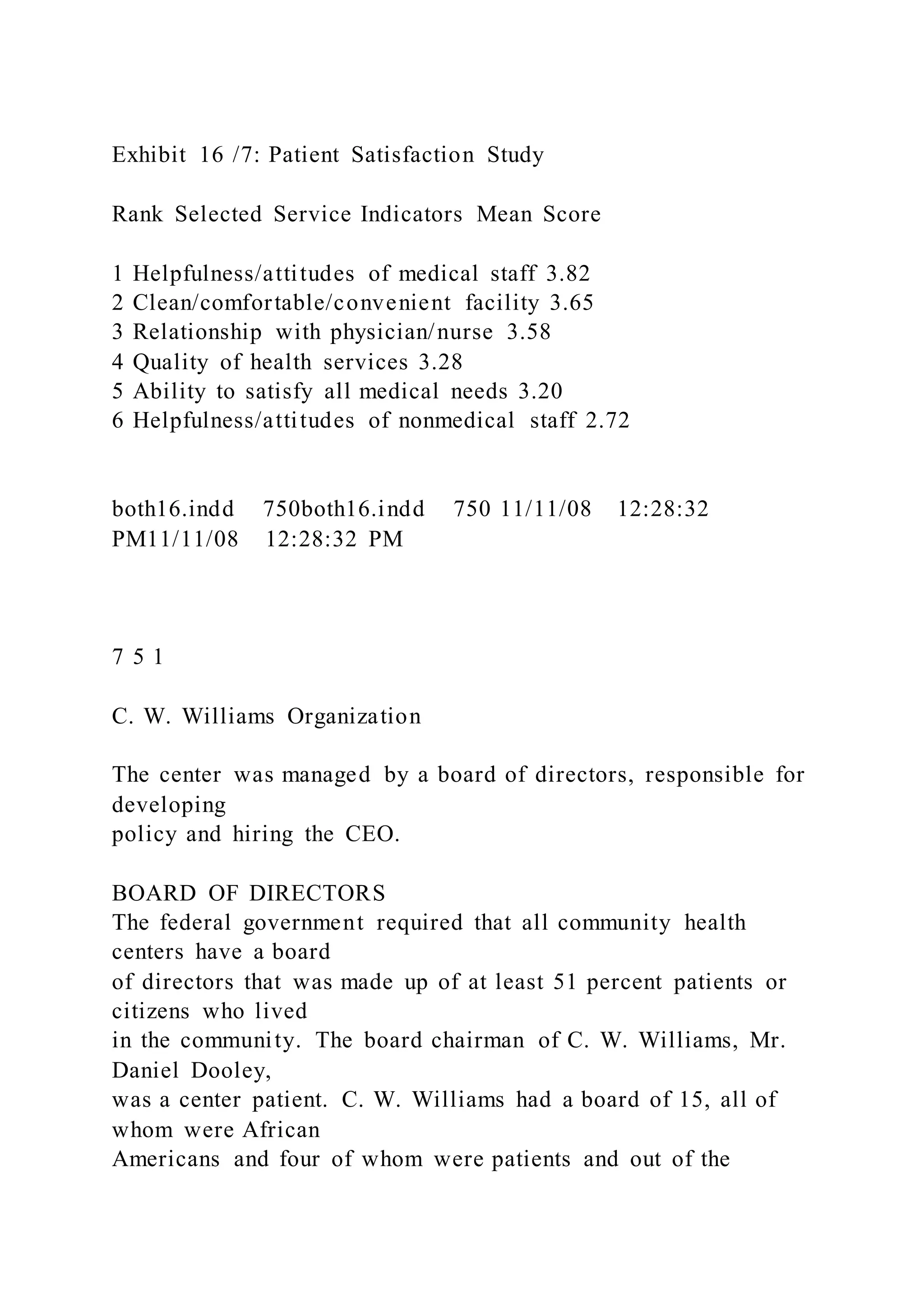 Exhibit 16 /7: Patient Satisfaction Study
Rank Selected Service Indicators Mean Score
1 Helpfulness/attitudes of medical staff 3.82
2 Clean/comfortable/convenient facility 3.65
3 Relationship with physician/nurse 3.58
4 Quality of health services 3.28
5 Ability to satisfy all medical needs 3.20
6 Helpfulness/attitudes of nonmedical staff 2.72
both16.indd 750both16.indd 750 11/11/08 12:28:32
PM11/11/08 12:28:32 PM
7 5 1
C. W. Williams Organization
The center was managed by a board of directors, responsible for
developing
policy and hiring the CEO.
BOARD OF DIRECTORS
The federal government required that all community health
centers have a board
of directors that was made up of at least 51 percent patients or
citizens who lived
in the community. The board chairman of C. W. Williams, Mr.
Daniel Dooley,
was a center patient. C. W. Williams had a board of 15, all of
whom were African
Americans and four of whom were patients and out of the
 