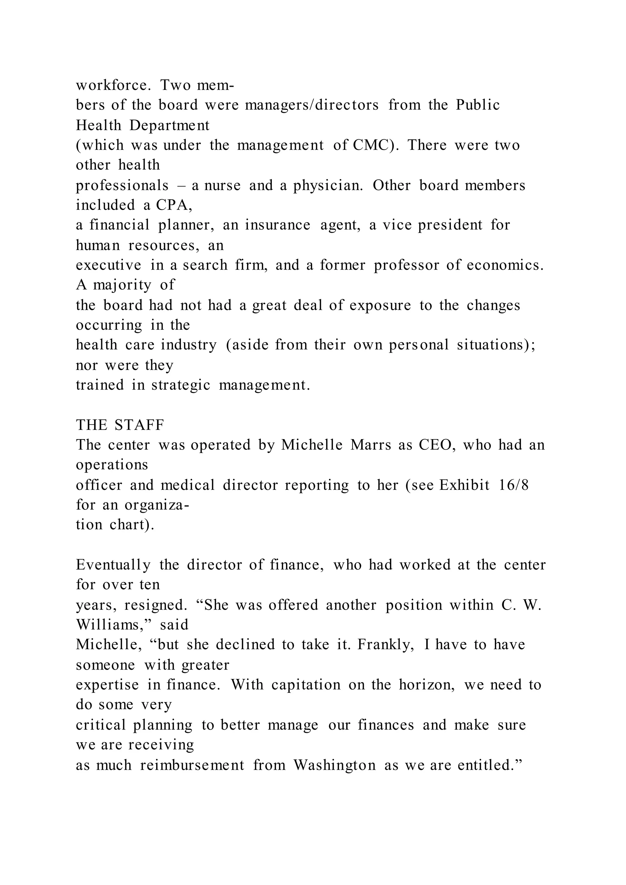 workforce. Two mem-
bers of the board were managers/directors from the Public
Health Department
(which was under the management of CMC). There were two
other health
professionals – a nurse and a physician. Other board members
included a CPA,
a financial planner, an insurance agent, a vice president for
human resources, an
executive in a search firm, and a former professor of economics.
A majority of
the board had not had a great deal of exposure to the changes
occurring in the
health care industry (aside from their own personal situations);
nor were they
trained in strategic management.
THE STAFF
The center was operated by Michelle Marrs as CEO, who had an
operations
officer and medical director reporting to her (see Exhibit 16/8
for an organiza-
tion chart).
Eventually the director of finance, who had worked at the center
for over ten
years, resigned. “She was offered another position within C. W.
Williams,” said
Michelle, “but she declined to take it. Frankly, I have to have
someone with greater
expertise in finance. With capitation on the horizon, we need to
do some very
critical planning to better manage our finances and make sure
we are receiving
as much reimbursement from Washington as we are entitled.”
 