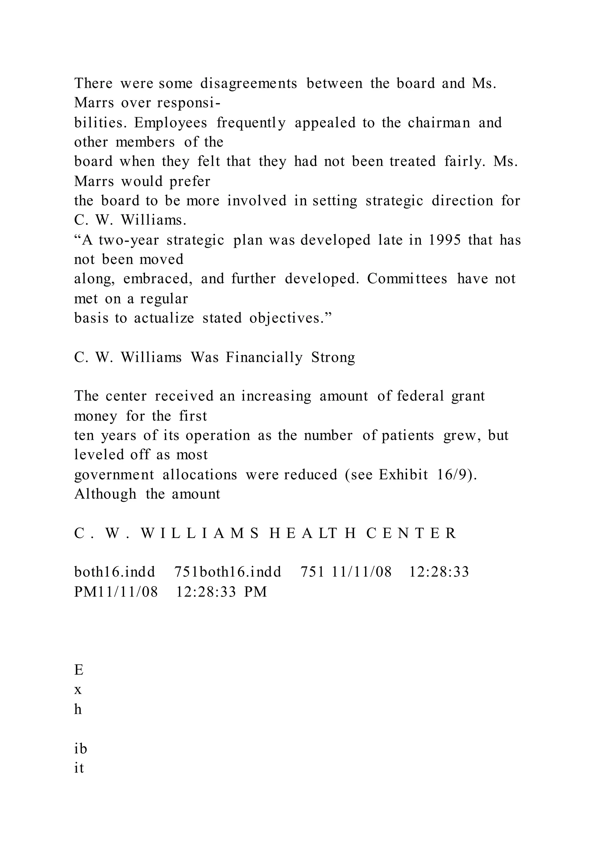 There were some disagreements between the board and Ms.
Marrs over responsi-
bilities. Employees frequently appealed to the chairman and
other members of the
board when they felt that they had not been treated fairly. Ms.
Marrs would prefer
the board to be more involved in setting strategic direction for
C. W. Williams.
“A two-year strategic plan was developed late in 1995 that has
not been moved
along, embraced, and further developed. Committees have not
met on a regular
basis to actualize stated objectives.”
C. W. Williams Was Financially Strong
The center received an increasing amount of federal grant
money for the first
ten years of its operation as the number of patients grew, but
leveled off as most
government allocations were reduced (see Exhibit 16/9).
Although the amount
C . W . W I L L I A M S H E A LT H C E N T E R
both16.indd 751both16.indd 751 11/11/08 12:28:33
PM11/11/08 12:28:33 PM
E
x
h
ib
it
 