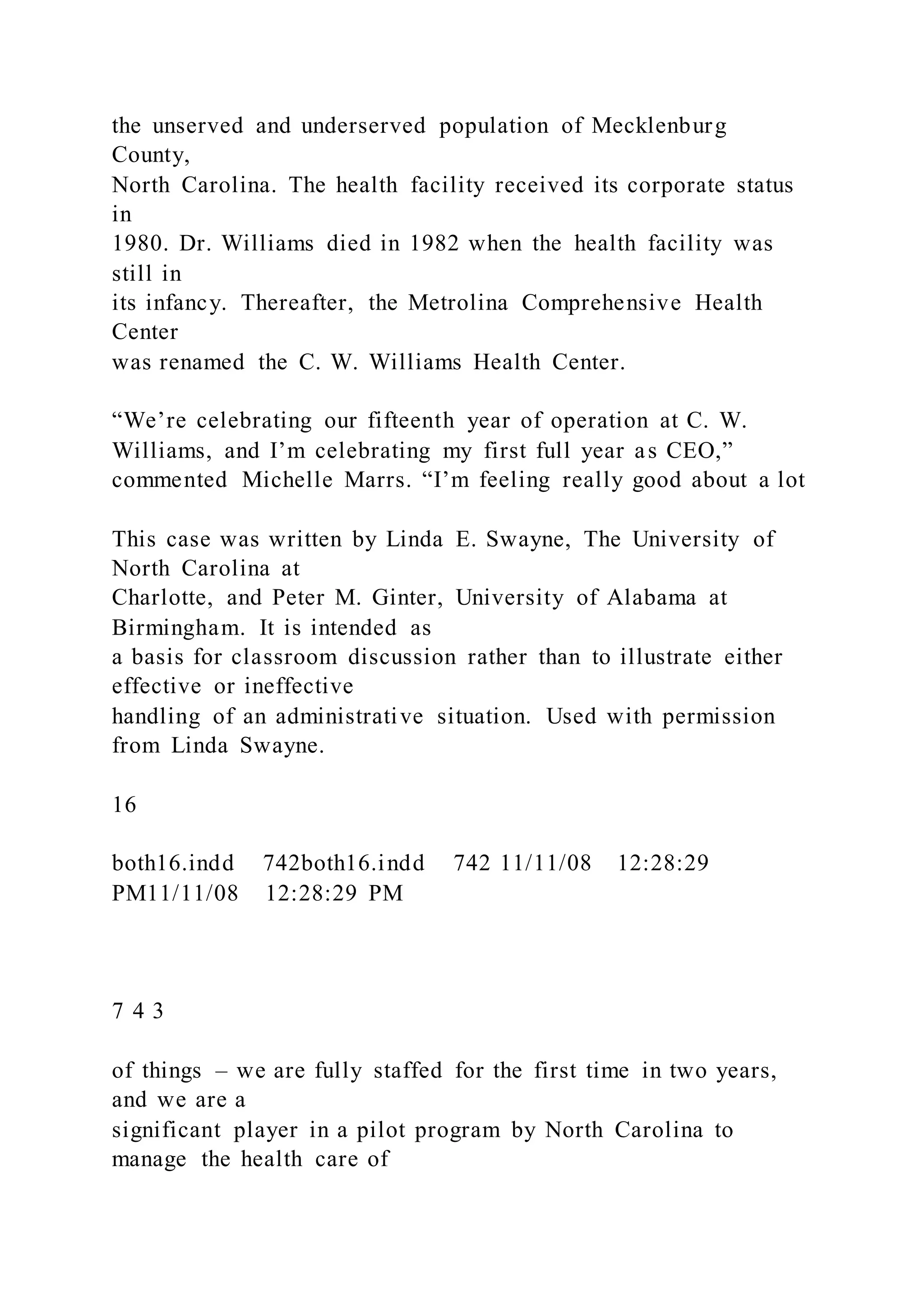 the unserved and underserved population of Mecklenburg
County,
North Carolina. The health facility received its corporate status
in
1980. Dr. Williams died in 1982 when the health facility was
still in
its infancy. Thereafter, the Metrolina Comprehensive Health
Center
was renamed the C. W. Williams Health Center.
“We’re celebrating our fifteenth year of operation at C. W.
Williams, and I’m celebrating my first full year as CEO,”
commented Michelle Marrs. “I’m feeling really good about a lot
This case was written by Linda E. Swayne, The University of
North Carolina at
Charlotte, and Peter M. Ginter, University of Alabama at
Birmingham. It is intended as
a basis for classroom discussion rather than to illustrate either
effective or ineffective
handling of an administrative situation. Used with permission
from Linda Swayne.
16
both16.indd 742both16.indd 742 11/11/08 12:28:29
PM11/11/08 12:28:29 PM
7 4 3
of things – we are fully staffed for the first time in two years,
and we are a
significant player in a pilot program by North Carolina to
manage the health care of
 