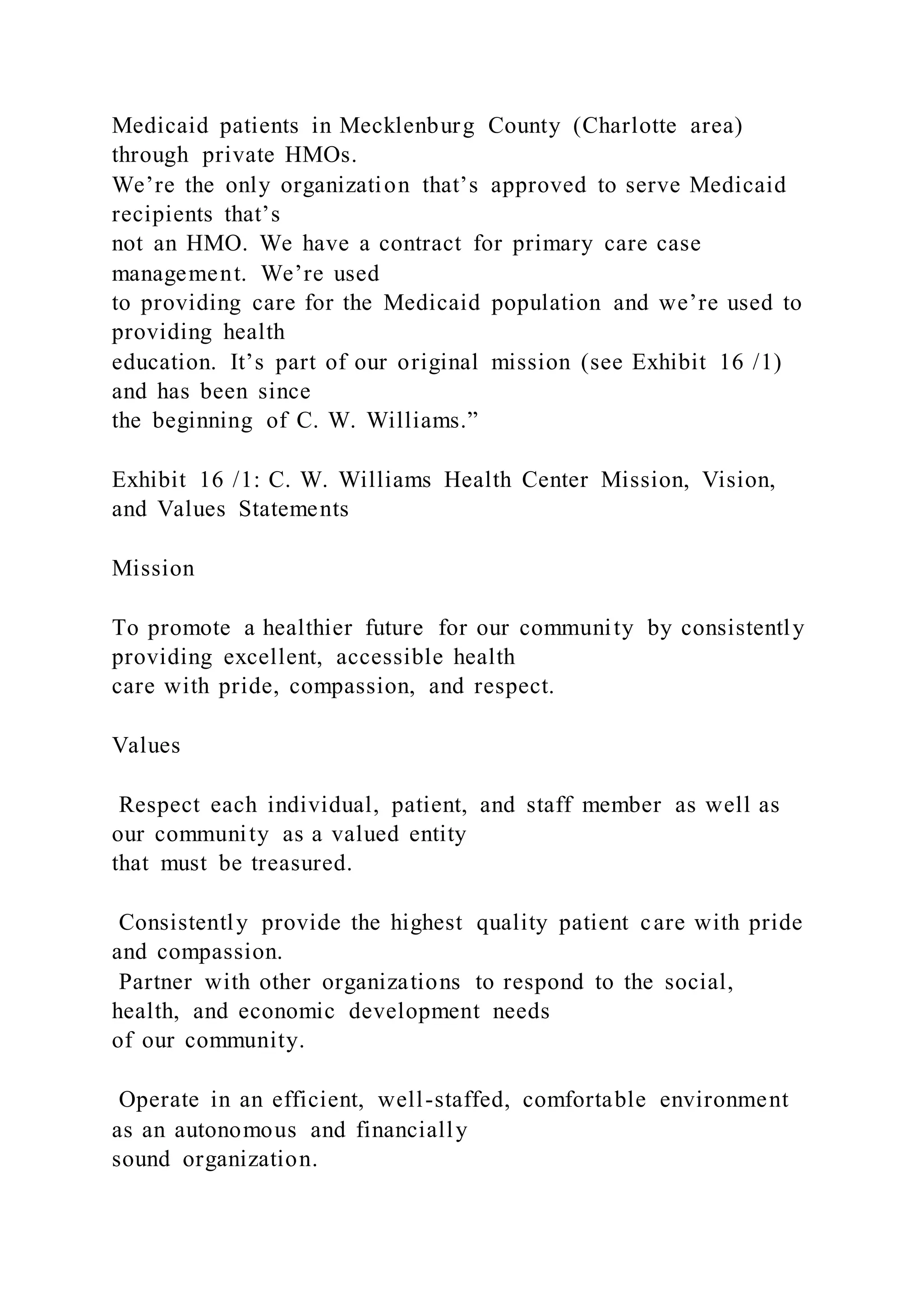 Medicaid patients in Mecklenburg County (Charlotte area)
through private HMOs.
We’re the only organization that’s approved to serve Medicaid
recipients that’s
not an HMO. We have a contract for primary care case
management. We’re used
to providing care for the Medicaid population and we’re used to
providing health
education. It’s part of our original mission (see Exhibit 16 /1)
and has been since
the beginning of C. W. Williams.”
Exhibit 16 /1: C. W. Williams Health Center Mission, Vision,
and Values Statements
Mission
To promote a healthier future for our community by consistently
providing excellent, accessible health
care with pride, compassion, and respect.
Values
Respect each individual, patient, and staff member as well as
our community as a valued entity
that must be treasured.
Consistently provide the highest quality patient care with pride
and compassion.
Partner with other organizations to respond to the social,
health, and economic development needs
of our community.
Operate in an efficient, well-staffed, comfortable environment
as an autonomous and financially
sound organization.
 