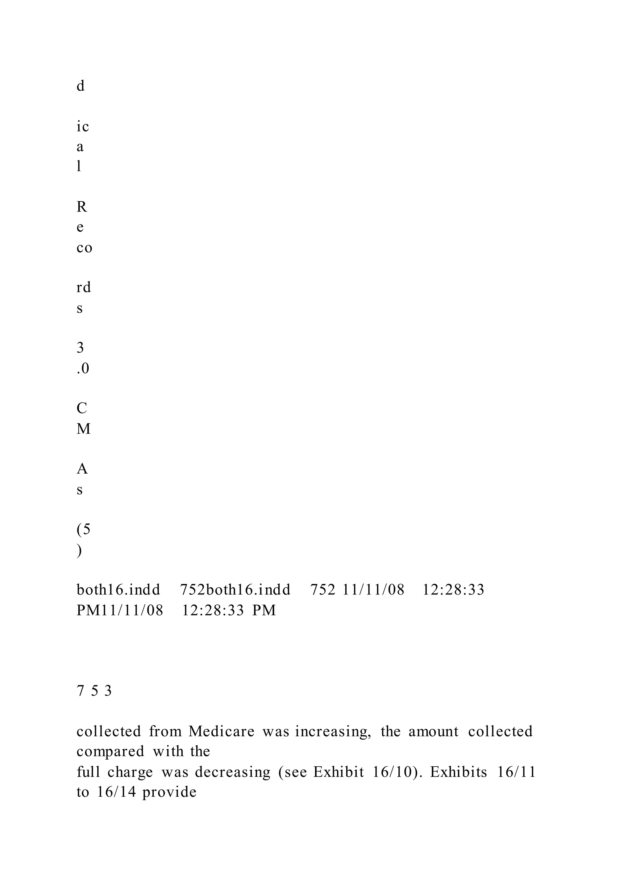 d
ic
a
l
R
e
co
rd
s
3
.0
C
M
A
s
(5
)
both16.indd 752both16.indd 752 11/11/08 12:28:33
PM11/11/08 12:28:33 PM
7 5 3
collected from Medicare was increasing, the amount collected
compared with the
full charge was decreasing (see Exhibit 16/10). Exhibits 16/11
to 16/14 provide
 