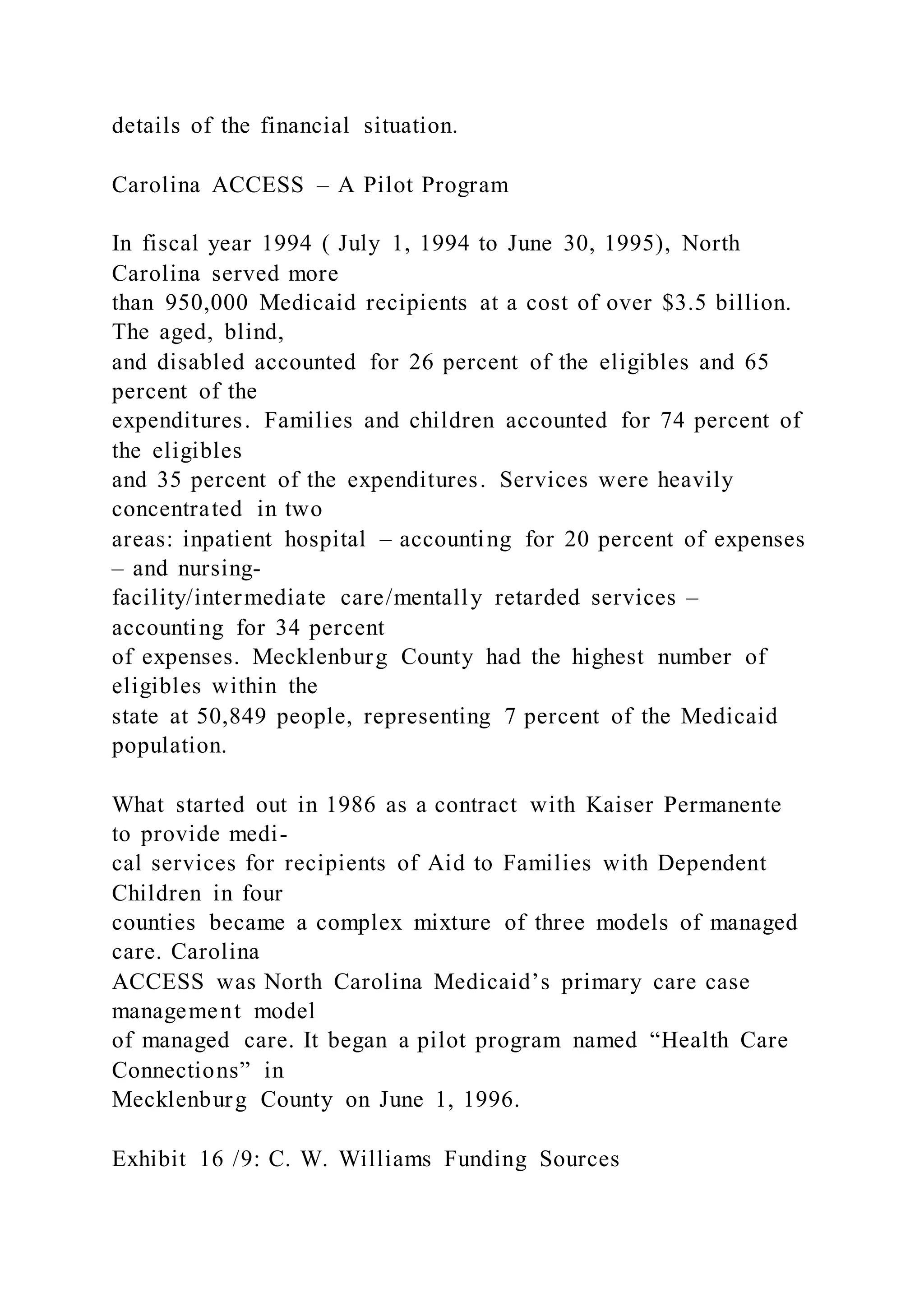 details of the financial situation.
Carolina ACCESS – A Pilot Program
In fiscal year 1994 ( July 1, 1994 to June 30, 1995), North
Carolina served more
than 950,000 Medicaid recipients at a cost of over $3.5 billion.
The aged, blind,
and disabled accounted for 26 percent of the eligibles and 65
percent of the
expenditures. Families and children accounted for 74 percent of
the eligibles
and 35 percent of the expenditures. Services were heavily
concentrated in two
areas: inpatient hospital – accounting for 20 percent of expenses
– and nursing-
facility/intermediate care/mentally retarded services –
accounting for 34 percent
of expenses. Mecklenburg County had the highest number of
eligibles within the
state at 50,849 people, representing 7 percent of the Medicaid
population.
What started out in 1986 as a contract with Kaiser Permanente
to provide medi-
cal services for recipients of Aid to Families with Dependent
Children in four
counties became a complex mixture of three models of managed
care. Carolina
ACCESS was North Carolina Medicaid’s primary care case
management model
of managed care. It began a pilot program named “Health Care
Connections” in
Mecklenburg County on June 1, 1996.
Exhibit 16 /9: C. W. Williams Funding Sources
 