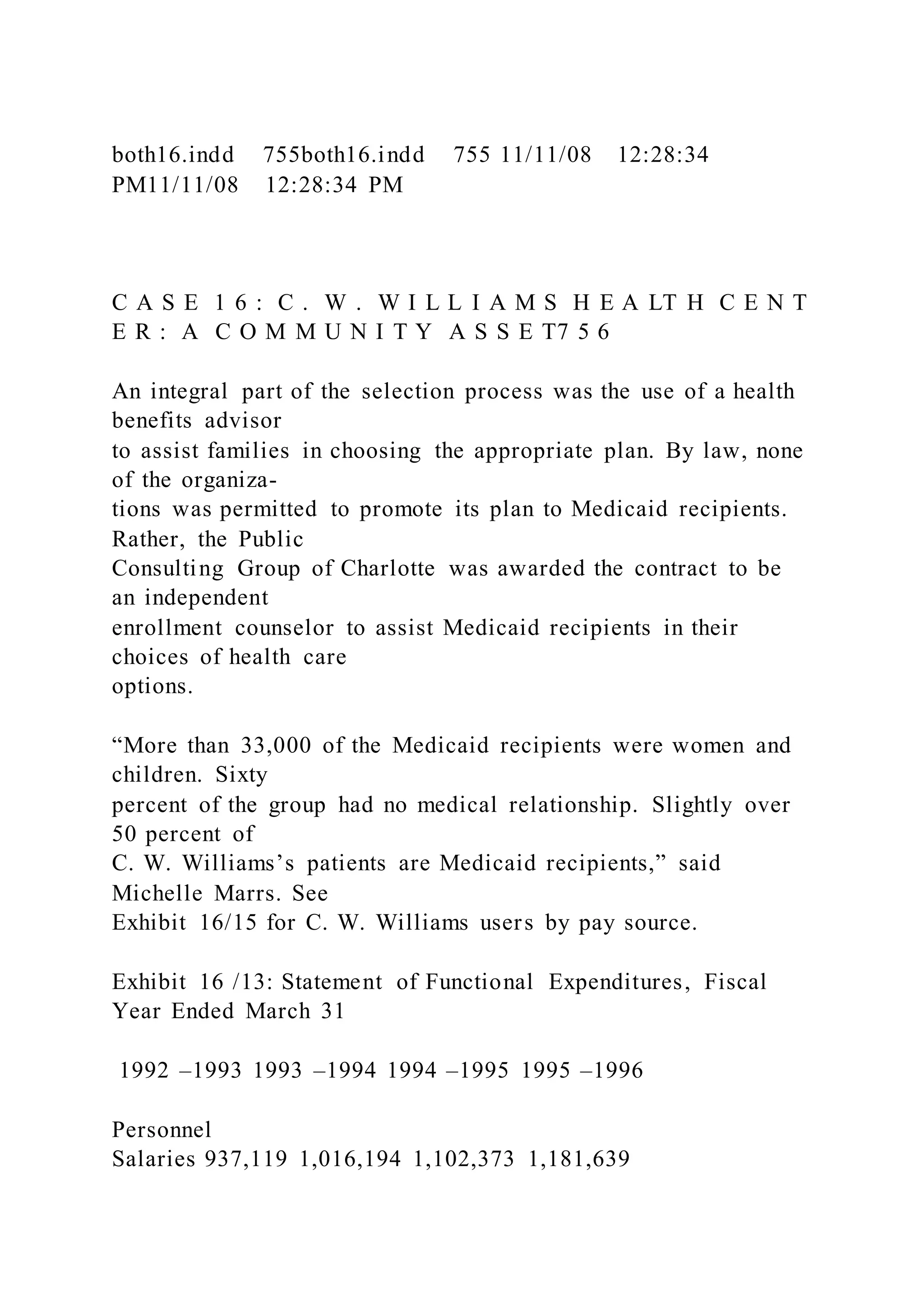 both16.indd 755both16.indd 755 11/11/08 12:28:34
PM11/11/08 12:28:34 PM
C A S E 1 6 : C . W . W I L L I A M S H E A LT H C E N T
E R : A C O M M U N I T Y A S S E T7 5 6
An integral part of the selection process was the use of a health
benefits advisor
to assist families in choosing the appropriate plan. By law, none
of the organiza-
tions was permitted to promote its plan to Medicaid recipients.
Rather, the Public
Consulting Group of Charlotte was awarded the contract to be
an independent
enrollment counselor to assist Medicaid recipients in their
choices of health care
options.
“More than 33,000 of the Medicaid recipients were women and
children. Sixty
percent of the group had no medical relationship. Slightly over
50 percent of
C. W. Williams’s patients are Medicaid recipients,” said
Michelle Marrs. See
Exhibit 16/15 for C. W. Williams users by pay source.
Exhibit 16 /13: Statement of Functional Expenditures, Fiscal
Year Ended March 31
1992 –1993 1993 –1994 1994 –1995 1995 –1996
Personnel
Salaries 937,119 1,016,194 1,102,373 1,181,639
 
