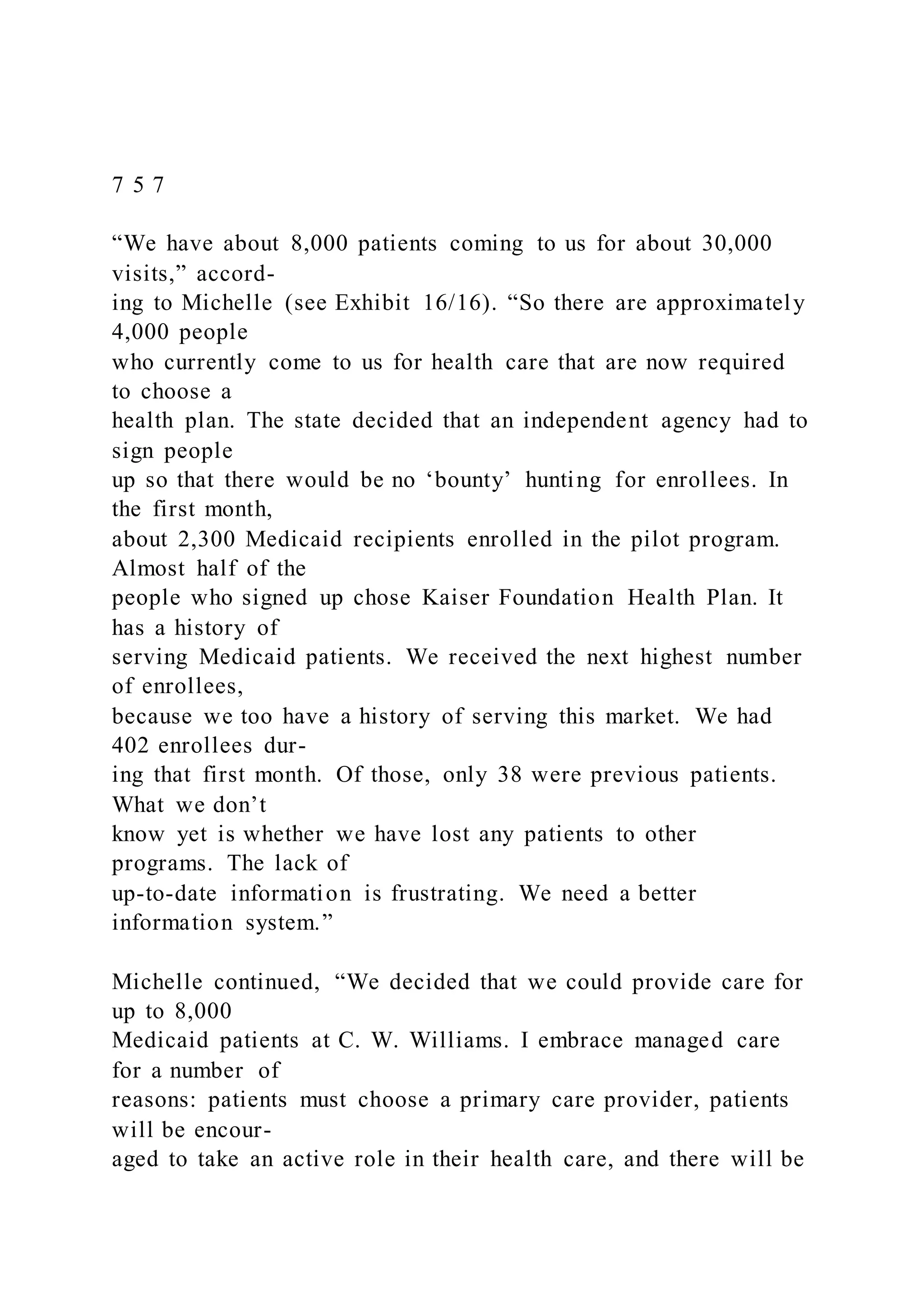 7 5 7
“We have about 8,000 patients coming to us for about 30,000
visits,” accord-
ing to Michelle (see Exhibit 16/16). “So there are approximately
4,000 people
who currently come to us for health care that are now required
to choose a
health plan. The state decided that an independent agency had to
sign people
up so that there would be no ‘bounty’ hunting for enrollees. In
the first month,
about 2,300 Medicaid recipients enrolled in the pilot program.
Almost half of the
people who signed up chose Kaiser Foundation Health Plan. It
has a history of
serving Medicaid patients. We received the next highest number
of enrollees,
because we too have a history of serving this market. We had
402 enrollees dur-
ing that first month. Of those, only 38 were previous patients.
What we don’t
know yet is whether we have lost any patients to other
programs. The lack of
up-to-date information is frustrating. We need a better
information system.”
Michelle continued, “We decided that we could provide care for
up to 8,000
Medicaid patients at C. W. Williams. I embrace managed care
for a number of
reasons: patients must choose a primary care provider, patients
will be encour-
aged to take an active role in their health care, and there will be
 