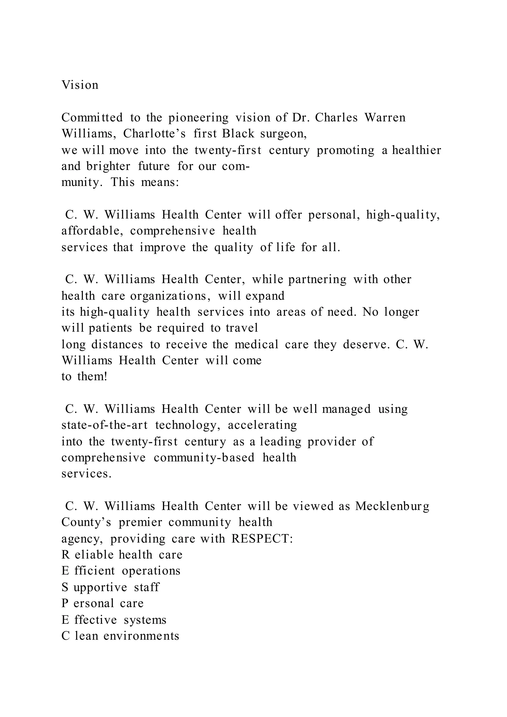 Vision
Committed to the pioneering vision of Dr. Charles Warren
Williams, Charlotte’s first Black surgeon,
we will move into the twenty-first century promoting a healthier
and brighter future for our com-
munity. This means:
C. W. Williams Health Center will offer personal, high-quality,
affordable, comprehensive health
services that improve the quality of life for all.
C. W. Williams Health Center, while partnering with other
health care organizations, will expand
its high-quality health services into areas of need. No longer
will patients be required to travel
long distances to receive the medical care they deserve. C. W.
Williams Health Center will come
to them!
C. W. Williams Health Center will be well managed using
state-of-the-art technology, accelerating
into the twenty-first century as a leading provider of
comprehensive community-based health
services.
C. W. Williams Health Center will be viewed as Mecklenburg
County’s premier community health
agency, providing care with RESPECT:
R eliable health care
E fficient operations
S upportive staff
P ersonal care
E ffective systems
C lean environments
 