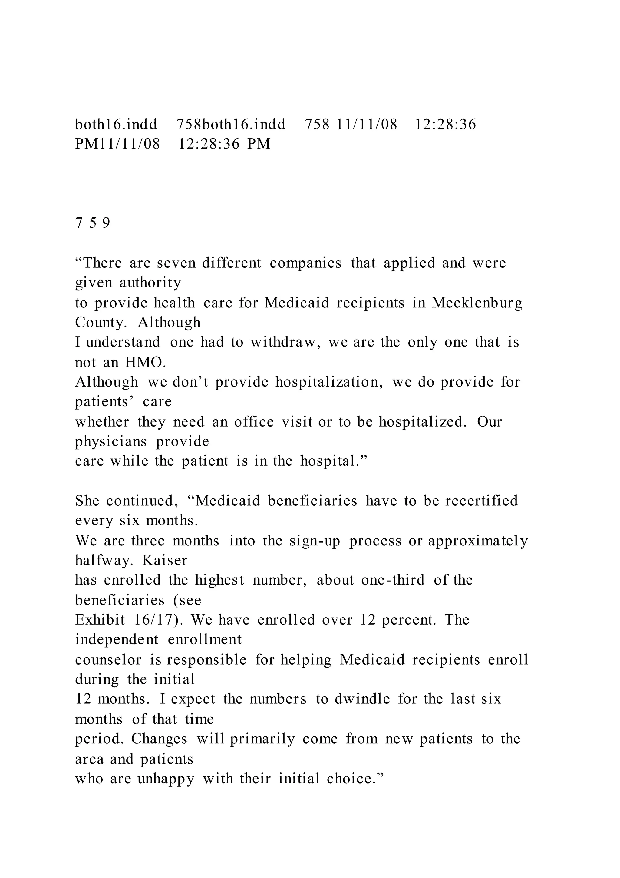 both16.indd 758both16.indd 758 11/11/08 12:28:36
PM11/11/08 12:28:36 PM
7 5 9
“There are seven different companies that applied and were
given authority
to provide health care for Medicaid recipients in Mecklenburg
County. Although
I understand one had to withdraw, we are the only one that is
not an HMO.
Although we don’t provide hospitalization, we do provide for
patients’ care
whether they need an office visit or to be hospitalized. Our
physicians provide
care while the patient is in the hospital.”
She continued, “Medicaid beneficiaries have to be recertified
every six months.
We are three months into the sign-up process or approximately
halfway. Kaiser
has enrolled the highest number, about one-third of the
beneficiaries (see
Exhibit 16/17). We have enrolled over 12 percent. The
independent enrollment
counselor is responsible for helping Medicaid recipients enroll
during the initial
12 months. I expect the numbers to dwindle for the last six
months of that time
period. Changes will primarily come from new patients to the
area and patients
who are unhappy with their initial choice.”
 