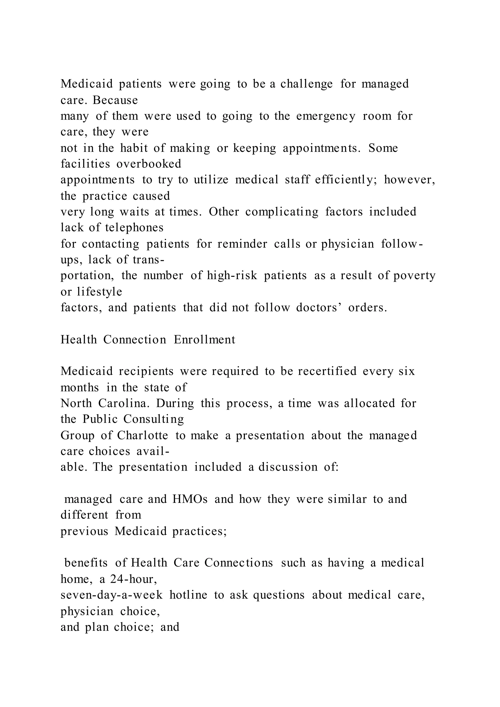 Medicaid patients were going to be a challenge for managed
care. Because
many of them were used to going to the emergency room for
care, they were
not in the habit of making or keeping appointments. Some
facilities overbooked
appointments to try to utilize medical staff efficiently; however,
the practice caused
very long waits at times. Other complicating factors included
lack of telephones
for contacting patients for reminder calls or physician follow-
ups, lack of trans-
portation, the number of high-risk patients as a result of poverty
or lifestyle
factors, and patients that did not follow doctors’ orders.
Health Connection Enrollment
Medicaid recipients were required to be recertified every six
months in the state of
North Carolina. During this process, a time was allocated for
the Public Consulting
Group of Charlotte to make a presentation about the managed
care choices avail-
able. The presentation included a discussion of:
managed care and HMOs and how they were similar to and
different from
previous Medicaid practices;
benefits of Health Care Connections such as having a medical
home, a 24-hour,
seven-day-a-week hotline to ask questions about medical care,
physician choice,
and plan choice; and
 