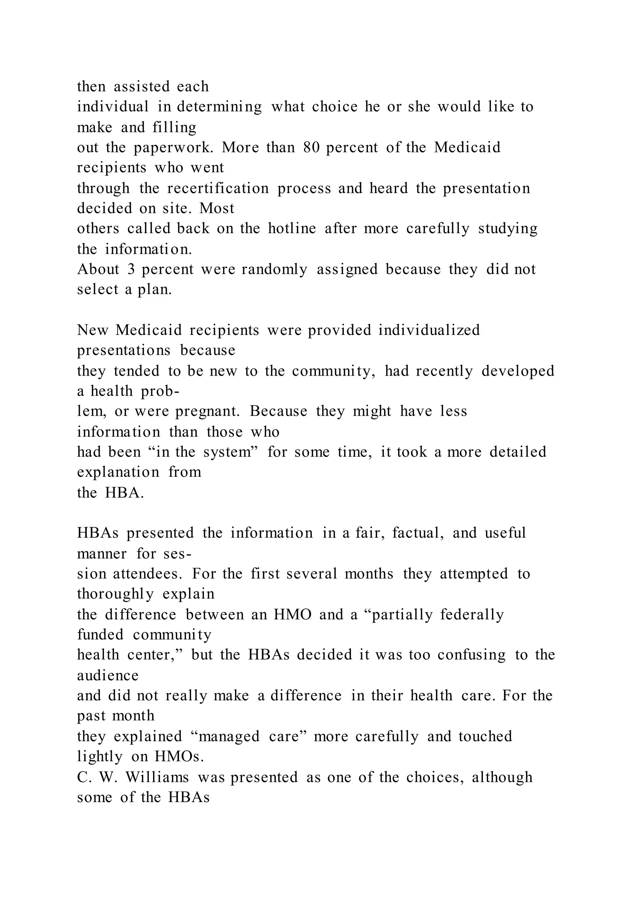 then assisted each
individual in determining what choice he or she would like to
make and filling
out the paperwork. More than 80 percent of the Medicaid
recipients who went
through the recertification process and heard the presentation
decided on site. Most
others called back on the hotline after more carefully studying
the information.
About 3 percent were randomly assigned because they did not
select a plan.
New Medicaid recipients were provided individualized
presentations because
they tended to be new to the community, had recently developed
a health prob-
lem, or were pregnant. Because they might have less
information than those who
had been “in the system” for some time, it took a more detailed
explanation from
the HBA.
HBAs presented the information in a fair, factual, and useful
manner for ses-
sion attendees. For the first several months they attempted to
thoroughly explain
the difference between an HMO and a “partially federally
funded community
health center,” but the HBAs decided it was too confusing to the
audience
and did not really make a difference in their health care. For the
past month
they explained “managed care” more carefully and touched
lightly on HMOs.
C. W. Williams was presented as one of the choices, although
some of the HBAs
 