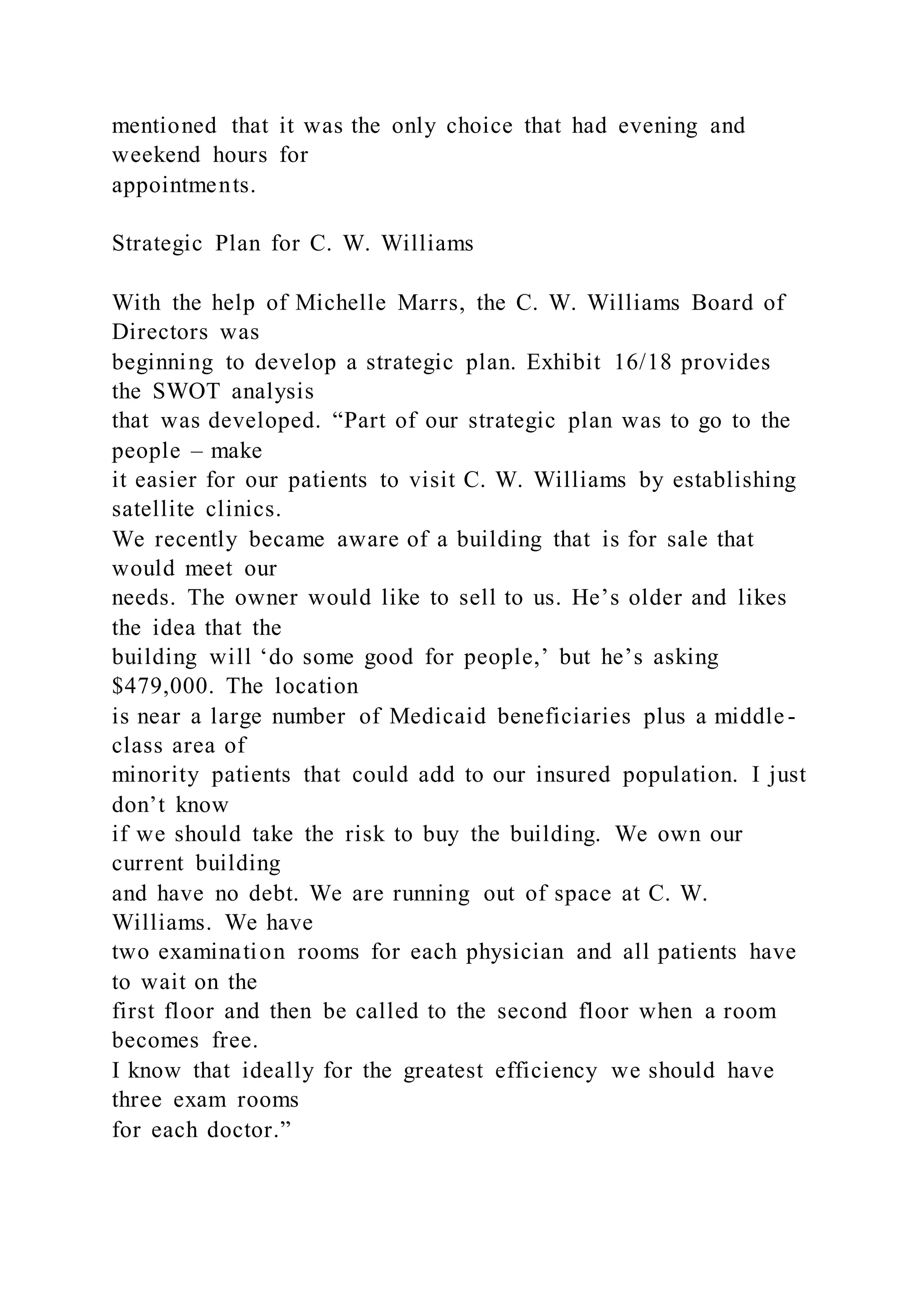 mentioned that it was the only choice that had evening and
weekend hours for
appointments.
Strategic Plan for C. W. Williams
With the help of Michelle Marrs, the C. W. Williams Board of
Directors was
beginning to develop a strategic plan. Exhibit 16/18 provides
the SWOT analysis
that was developed. “Part of our strategic plan was to go to the
people – make
it easier for our patients to visit C. W. Williams by establishing
satellite clinics.
We recently became aware of a building that is for sale that
would meet our
needs. The owner would like to sell to us. He’s older and likes
the idea that the
building will ‘do some good for people,’ but he’s asking
$479,000. The location
is near a large number of Medicaid beneficiaries plus a middle -
class area of
minority patients that could add to our insured population. I just
don’t know
if we should take the risk to buy the building. We own our
current building
and have no debt. We are running out of space at C. W.
Williams. We have
two examination rooms for each physician and all patients have
to wait on the
first floor and then be called to the second floor when a room
becomes free.
I know that ideally for the greatest efficiency we should have
three exam rooms
for each doctor.”
 
