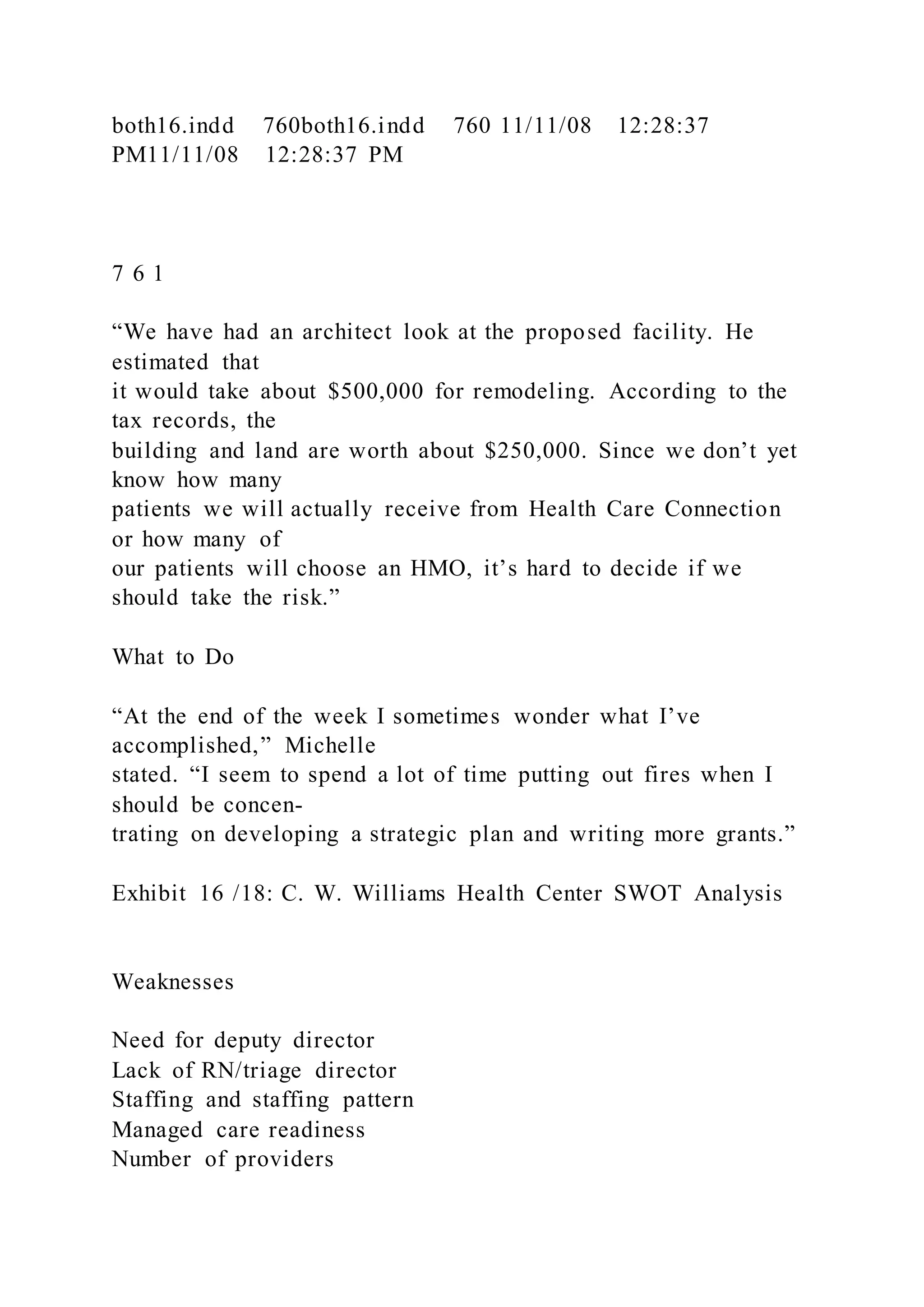 both16.indd 760both16.indd 760 11/11/08 12:28:37
PM11/11/08 12:28:37 PM
7 6 1
“We have had an architect look at the proposed facility. He
estimated that
it would take about $500,000 for remodeling. According to the
tax records, the
building and land are worth about $250,000. Since we don’t yet
know how many
patients we will actually receive from Health Care Connection
or how many of
our patients will choose an HMO, it’s hard to decide if we
should take the risk.”
What to Do
“At the end of the week I sometimes wonder what I’ve
accomplished,” Michelle
stated. “I seem to spend a lot of time putting out fires when I
should be concen-
trating on developing a strategic plan and writing more grants.”
Exhibit 16 /18: C. W. Williams Health Center SWOT Analysis
Weaknesses
Need for deputy director
Lack of RN/triage director
Staffing and staffing pattern
Managed care readiness
Number of providers
 