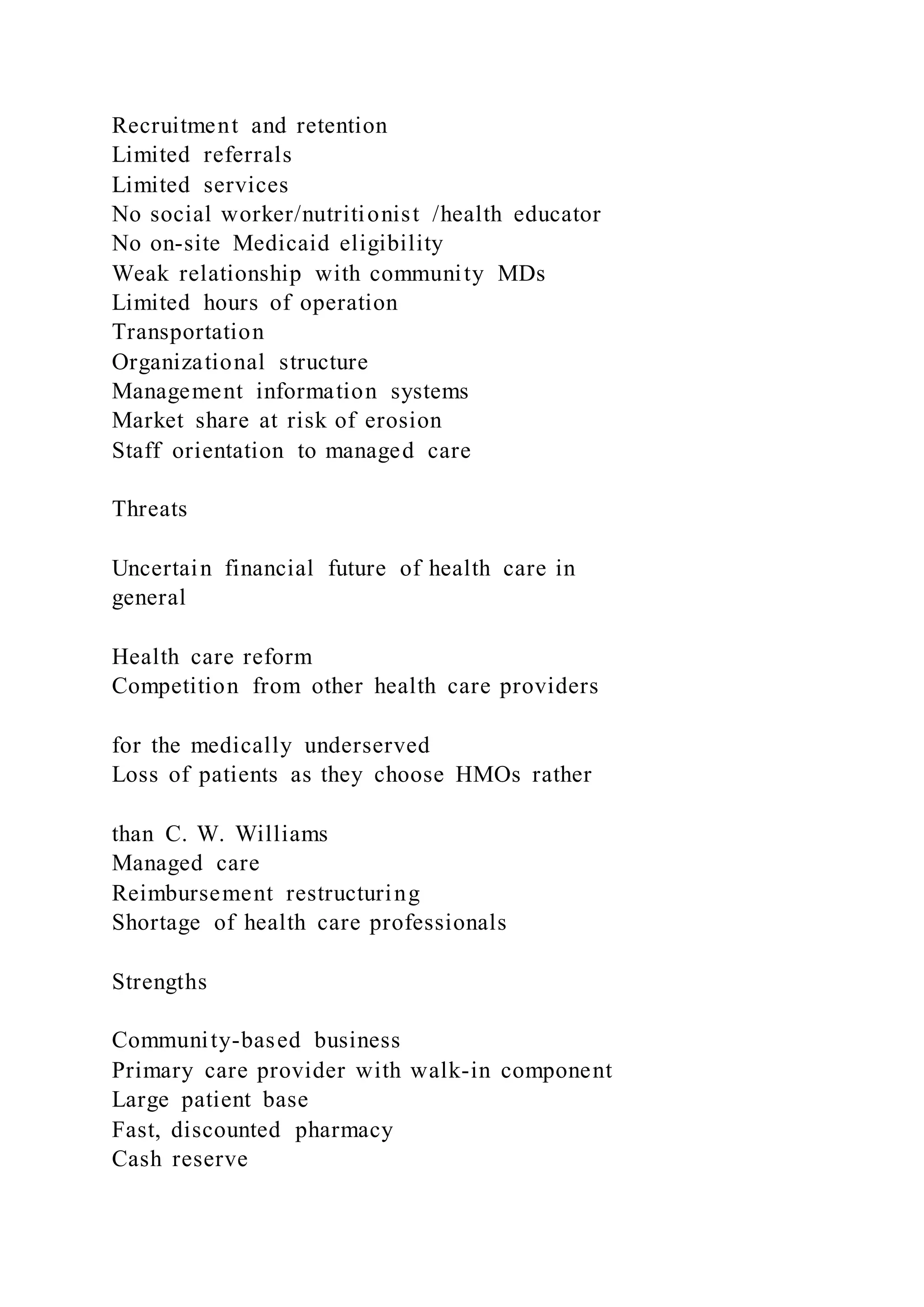 Recruitment and retention
Limited referrals
Limited services
No social worker/nutritionist /health educator
No on-site Medicaid eligibility
Weak relationship with community MDs
Limited hours of operation
Transportation
Organizational structure
Management information systems
Market share at risk of erosion
Staff orientation to managed care
Threats
Uncertain financial future of health care in
general
Health care reform
Competition from other health care providers
for the medically underserved
Loss of patients as they choose HMOs rather
than C. W. Williams
Managed care
Reimbursement restructuring
Shortage of health care professionals
Strengths
Community-based business
Primary care provider with walk-in component
Large patient base
Fast, discounted pharmacy
Cash reserve
 