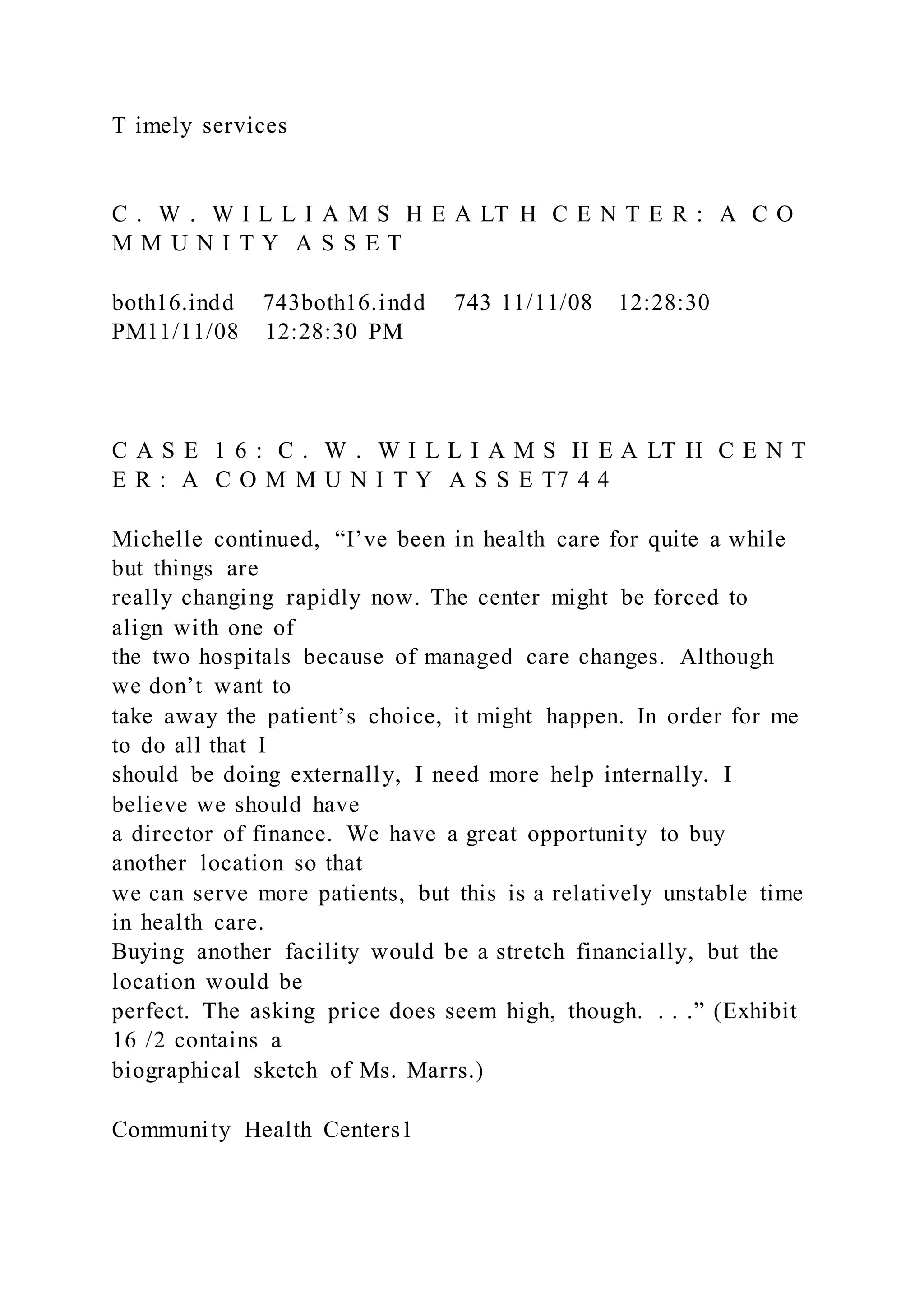 T imely services
C . W . W I L L I A M S H E A LT H C E N T E R : A C O
M M U N I T Y A S S E T
both16.indd 743both16.indd 743 11/11/08 12:28:30
PM11/11/08 12:28:30 PM
C A S E 1 6 : C . W . W I L L I A M S H E A LT H C E N T
E R : A C O M M U N I T Y A S S E T7 4 4
Michelle continued, “I’ve been in health care for quite a while
but things are
really changing rapidly now. The center might be forced to
align with one of
the two hospitals because of managed care changes. Although
we don’t want to
take away the patient’s choice, it might happen. In order for me
to do all that I
should be doing externally, I need more help internally. I
believe we should have
a director of finance. We have a great opportunity to buy
another location so that
we can serve more patients, but this is a relatively unstable time
in health care.
Buying another facility would be a stretch financially, but the
location would be
perfect. The asking price does seem high, though. . . .” (Exhibit
16 /2 contains a
biographical sketch of Ms. Marrs.)
Community Health Centers1
 