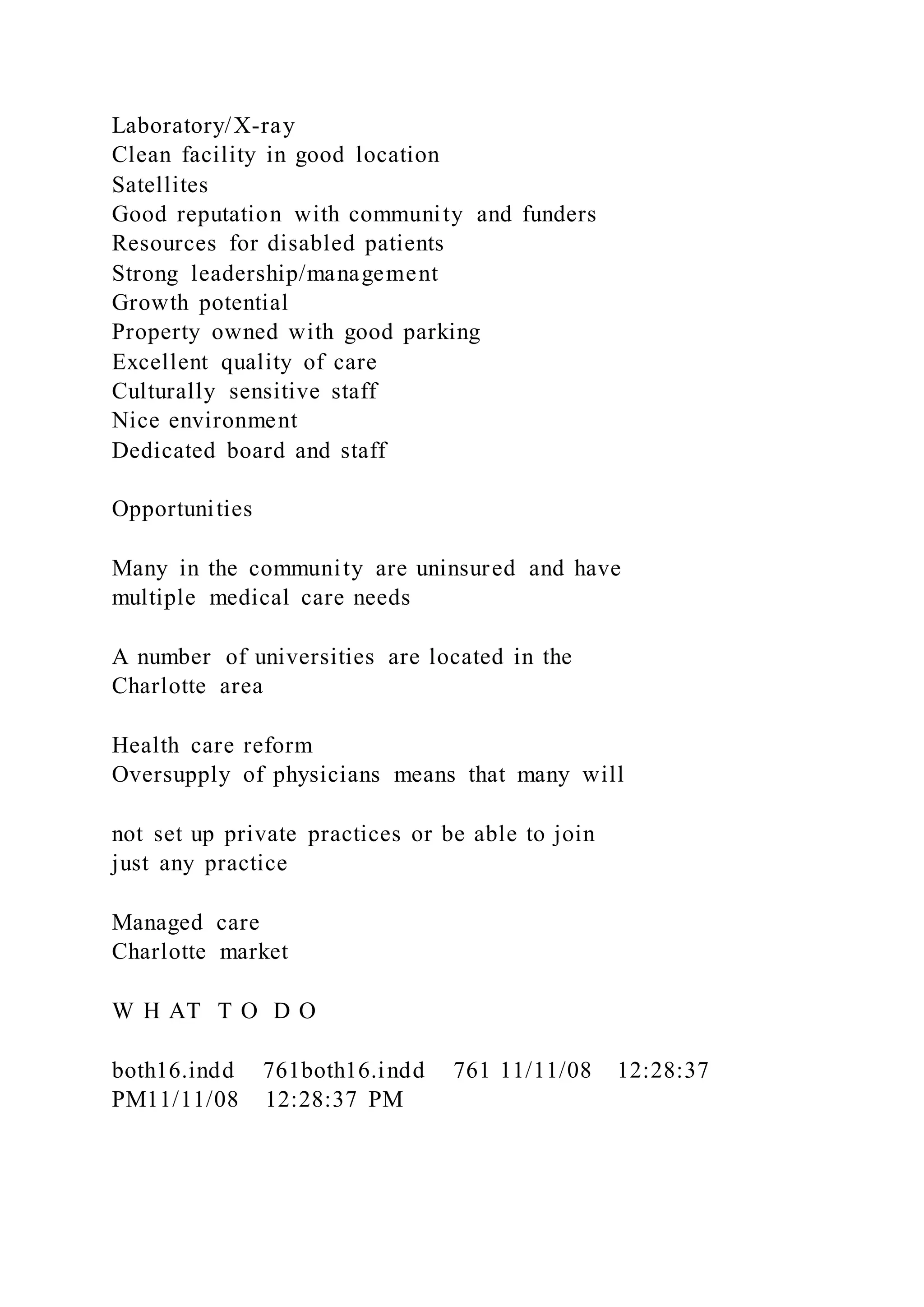 Laboratory/X-ray
Clean facility in good location
Satellites
Good reputation with community and funders
Resources for disabled patients
Strong leadership/management
Growth potential
Property owned with good parking
Excellent quality of care
Culturally sensitive staff
Nice environment
Dedicated board and staff
Opportunities
Many in the community are uninsured and have
multiple medical care needs
A number of universities are located in the
Charlotte area
Health care reform
Oversupply of physicians means that many will
not set up private practices or be able to join
just any practice
Managed care
Charlotte market
W H AT T O D O
both16.indd 761both16.indd 761 11/11/08 12:28:37
PM11/11/08 12:28:37 PM
 