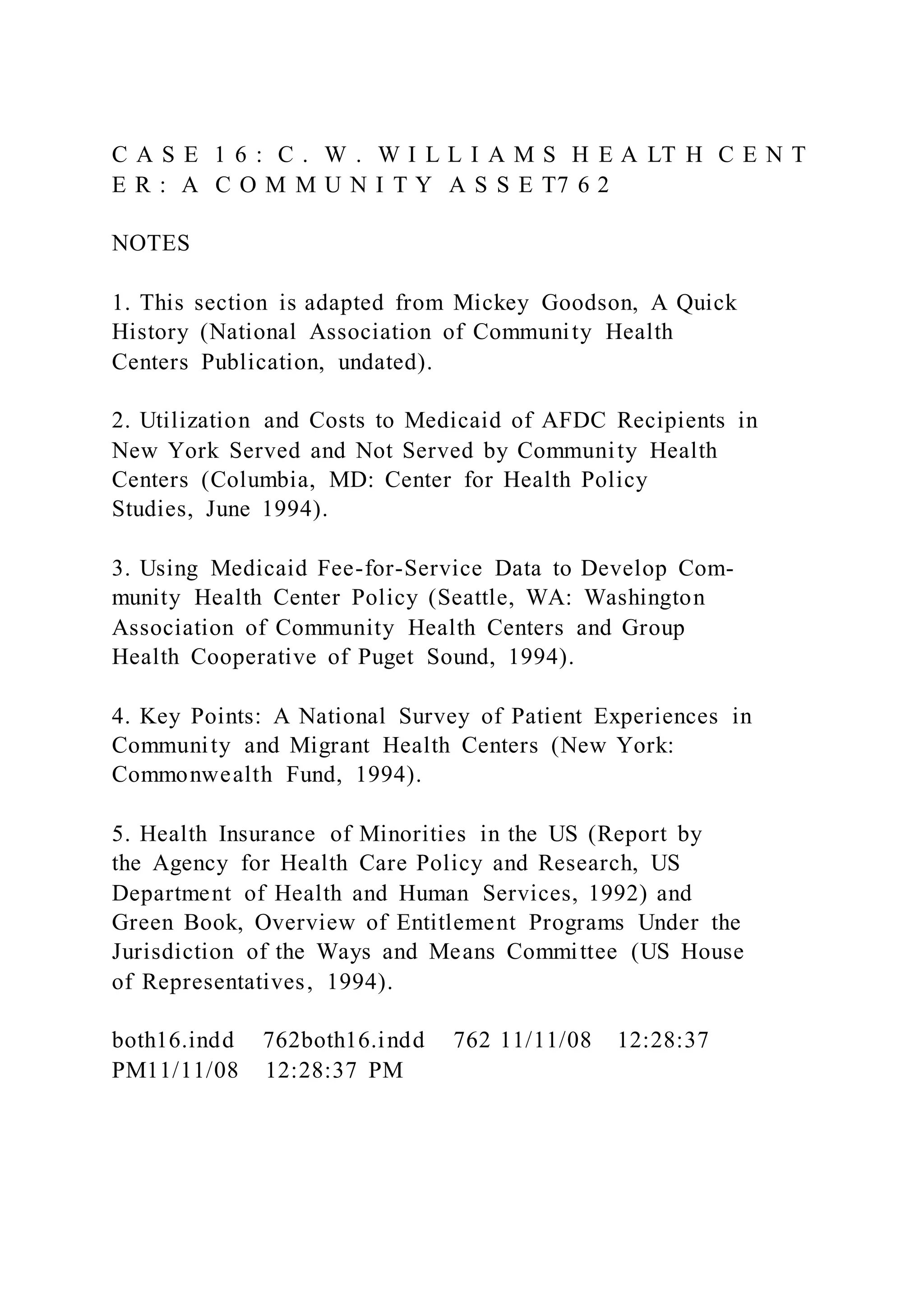 C A S E 1 6 : C . W . W I L L I A M S H E A LT H C E N T
E R : A C O M M U N I T Y A S S E T7 6 2
NOTES
1. This section is adapted from Mickey Goodson, A Quick
History (National Association of Community Health
Centers Publication, undated).
2. Utilization and Costs to Medicaid of AFDC Recipients in
New York Served and Not Served by Community Health
Centers (Columbia, MD: Center for Health Policy
Studies, June 1994).
3. Using Medicaid Fee-for-Service Data to Develop Com-
munity Health Center Policy (Seattle, WA: Washington
Association of Community Health Centers and Group
Health Cooperative of Puget Sound, 1994).
4. Key Points: A National Survey of Patient Experiences in
Community and Migrant Health Centers (New York:
Commonwealth Fund, 1994).
5. Health Insurance of Minorities in the US (Report by
the Agency for Health Care Policy and Research, US
Department of Health and Human Services, 1992) and
Green Book, Overview of Entitlement Programs Under the
Jurisdiction of the Ways and Means Committee (US House
of Representatives, 1994).
both16.indd 762both16.indd 762 11/11/08 12:28:37
PM11/11/08 12:28:37 PM
 