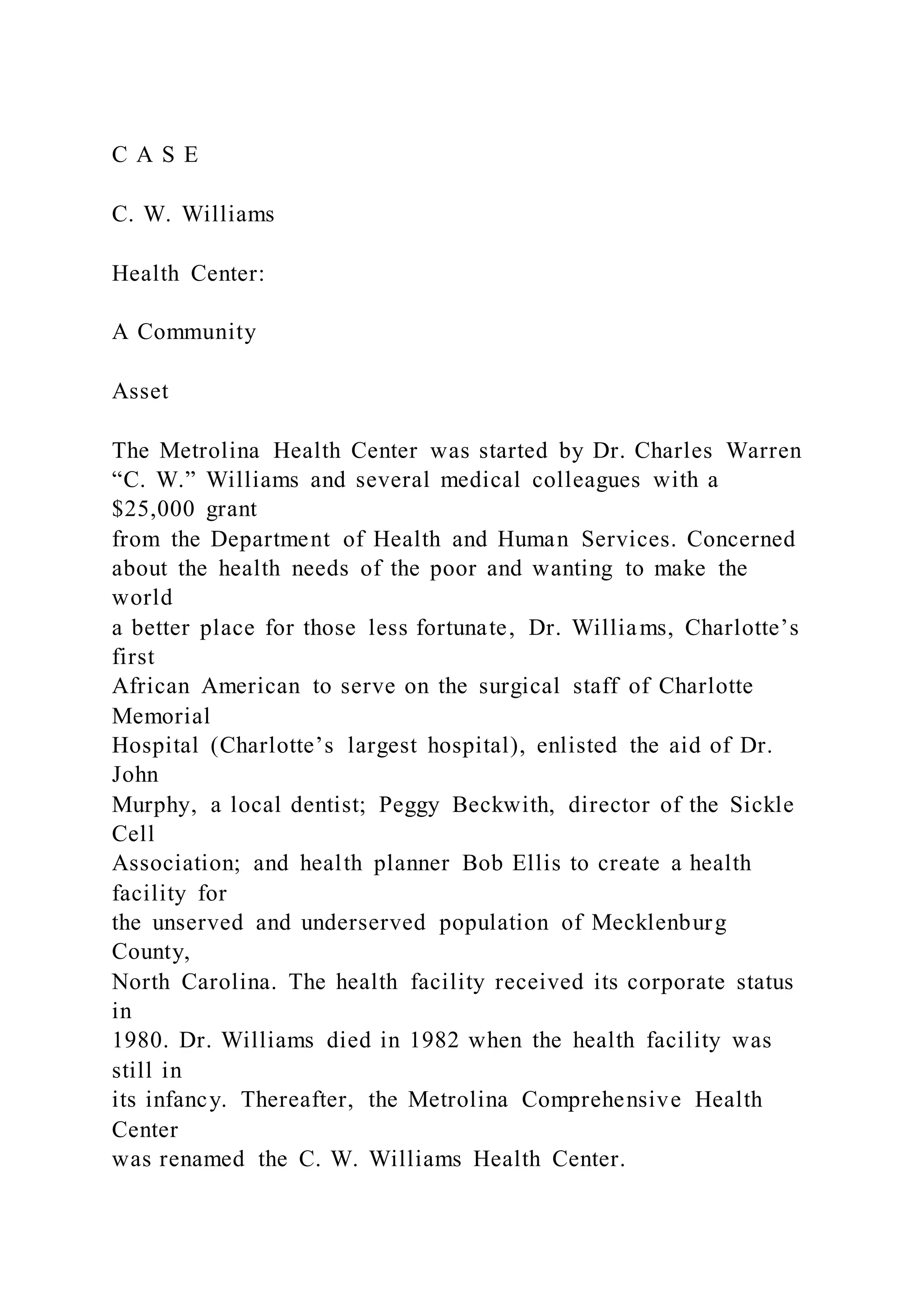 C A S E
C. W. Williams
Health Center:
A Community
Asset
The Metrolina Health Center was started by Dr. Charles Warren
“C. W.” Williams and several medical colleagues with a
$25,000 grant
from the Department of Health and Human Services. Concerned
about the health needs of the poor and wanting to make the
world
a better place for those less fortunate, Dr. Williams, Charlotte’s
first
African American to serve on the surgical staff of Charlotte
Memorial
Hospital (Charlotte’s largest hospital), enlisted the aid of Dr.
John
Murphy, a local dentist; Peggy Beckwith, director of the Sickle
Cell
Association; and health planner Bob Ellis to create a health
facility for
the unserved and underserved population of Mecklenburg
County,
North Carolina. The health facility received its corporate status
in
1980. Dr. Williams died in 1982 when the health facility was
still in
its infancy. Thereafter, the Metrolina Comprehensive Health
Center
was renamed the C. W. Williams Health Center.
 