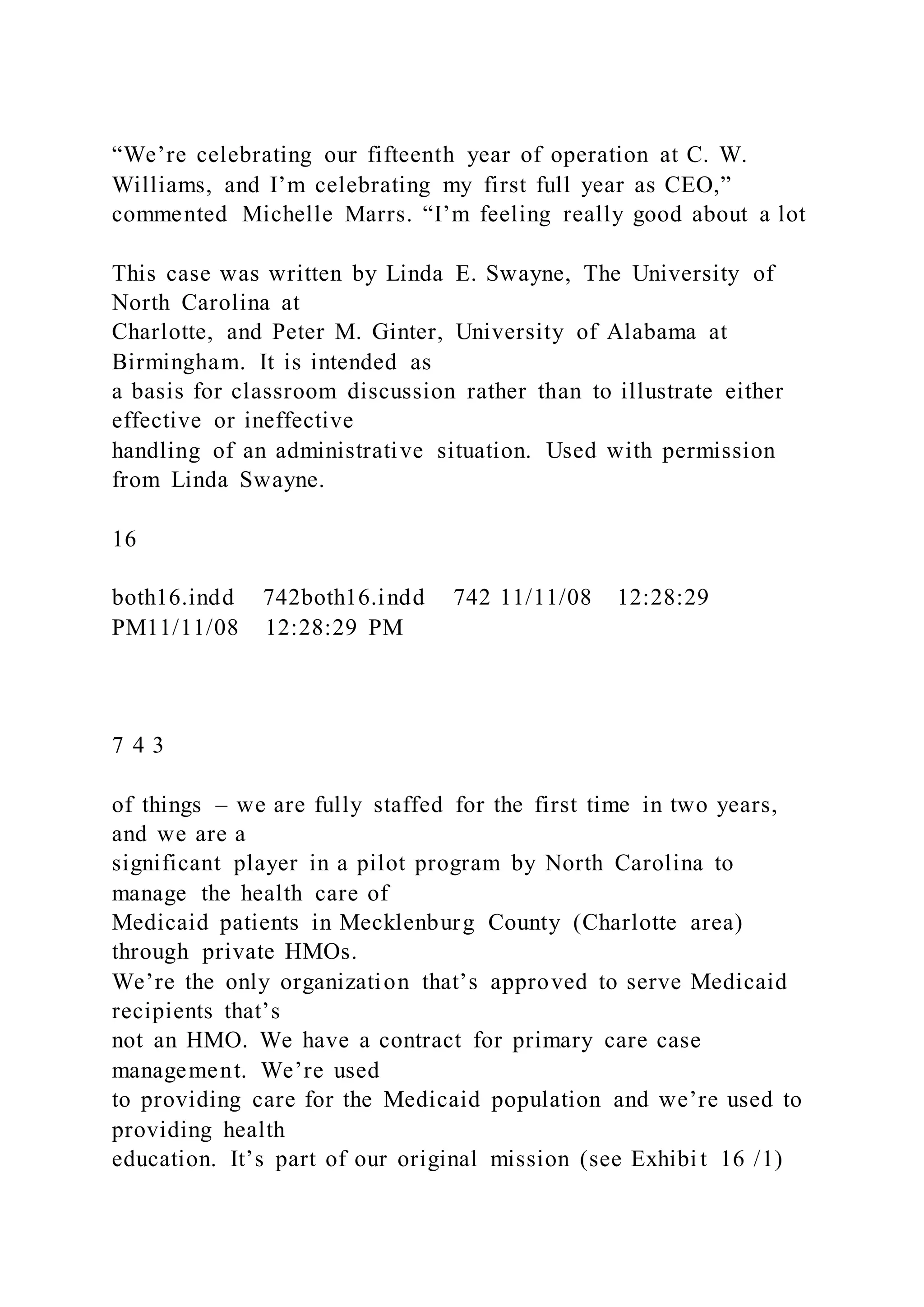 “We’re celebrating our fifteenth year of operation at C. W.
Williams, and I’m celebrating my first full year as CEO,”
commented Michelle Marrs. “I’m feeling really good about a lot
This case was written by Linda E. Swayne, The University of
North Carolina at
Charlotte, and Peter M. Ginter, University of Alabama at
Birmingham. It is intended as
a basis for classroom discussion rather than to illustrate either
effective or ineffective
handling of an administrative situation. Used with permission
from Linda Swayne.
16
both16.indd 742both16.indd 742 11/11/08 12:28:29
PM11/11/08 12:28:29 PM
7 4 3
of things – we are fully staffed for the first time in two years,
and we are a
significant player in a pilot program by North Carolina to
manage the health care of
Medicaid patients in Mecklenburg County (Charlotte area)
through private HMOs.
We’re the only organization that’s approved to serve Medicaid
recipients that’s
not an HMO. We have a contract for primary care case
management. We’re used
to providing care for the Medicaid population and we’re used to
providing health
education. It’s part of our original mission (see Exhibi t 16 /1)
 