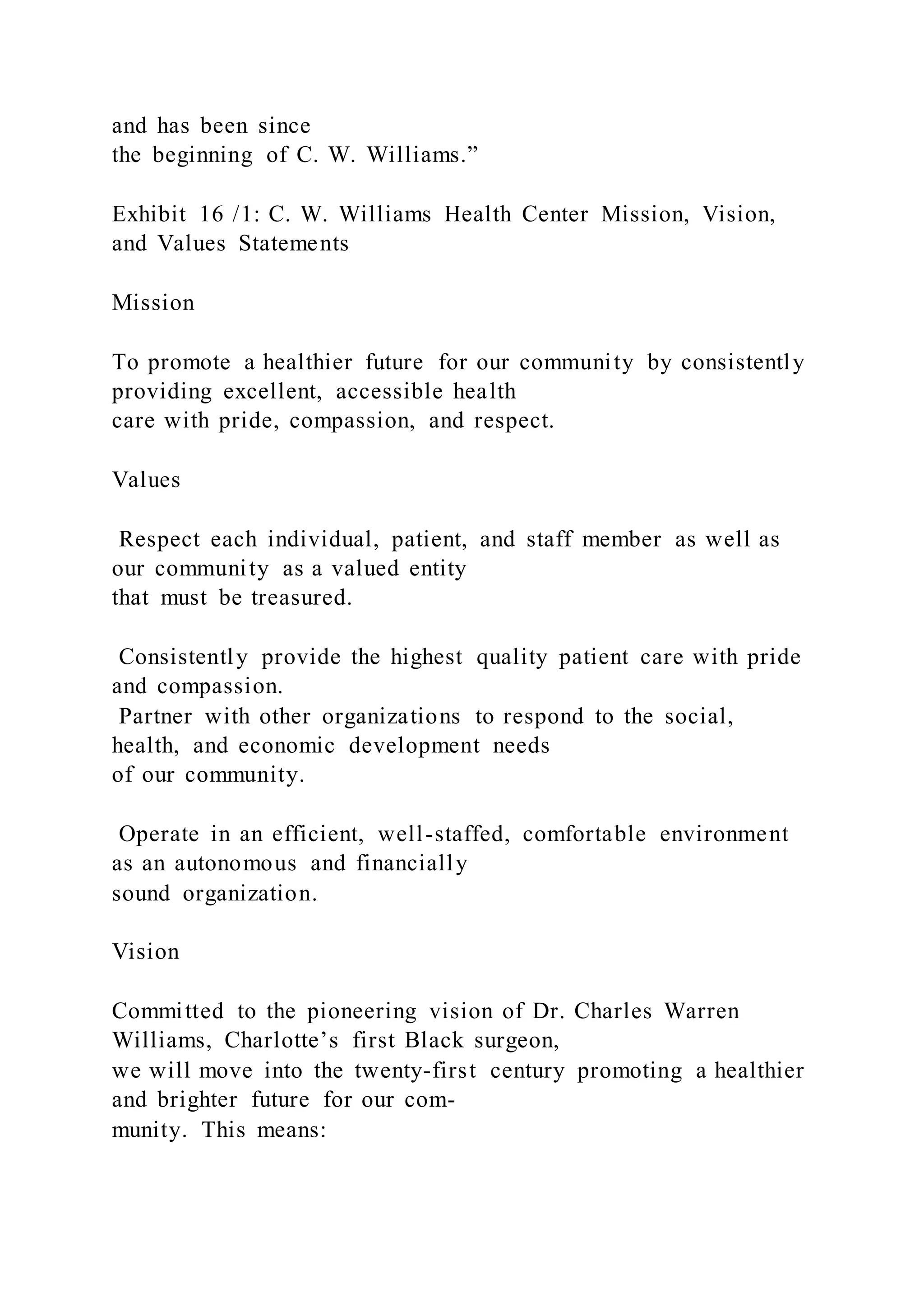 and has been since
the beginning of C. W. Williams.”
Exhibit 16 /1: C. W. Williams Health Center Mission, Vision,
and Values Statements
Mission
To promote a healthier future for our community by consistently
providing excellent, accessible health
care with pride, compassion, and respect.
Values
Respect each individual, patient, and staff member as well as
our community as a valued entity
that must be treasured.
Consistently provide the highest quality patient care with pride
and compassion.
Partner with other organizations to respond to the social,
health, and economic development needs
of our community.
Operate in an efficient, well-staffed, comfortable environment
as an autonomous and financially
sound organization.
Vision
Committed to the pioneering vision of Dr. Charles Warren
Williams, Charlotte’s first Black surgeon,
we will move into the twenty-first century promoting a healthier
and brighter future for our com-
munity. This means:
 