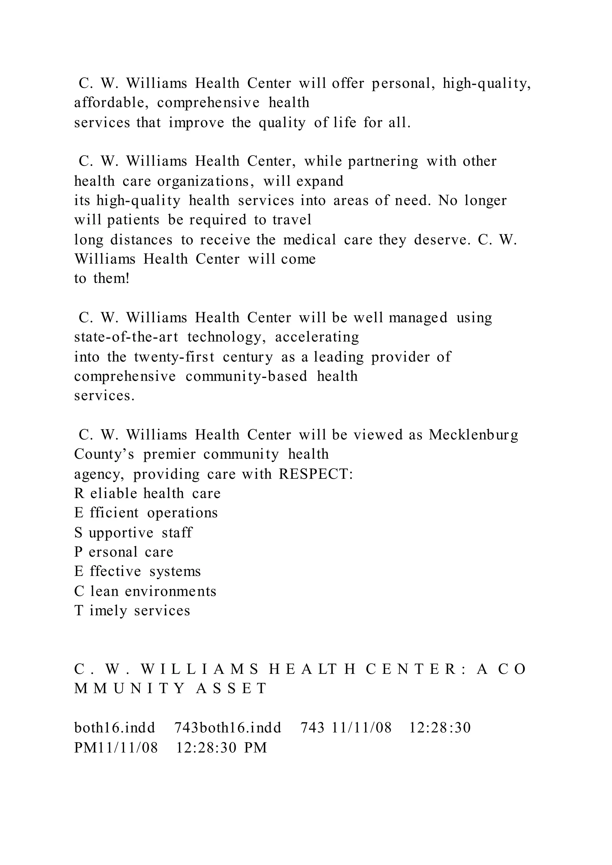 C. W. Williams Health Center will offer personal, high-quality,
affordable, comprehensive health
services that improve the quality of life for all.
C. W. Williams Health Center, while partnering with other
health care organizations, will expand
its high-quality health services into areas of need. No longer
will patients be required to travel
long distances to receive the medical care they deserve. C. W.
Williams Health Center will come
to them!
C. W. Williams Health Center will be well managed using
state-of-the-art technology, accelerating
into the twenty-first century as a leading provider of
comprehensive community-based health
services.
C. W. Williams Health Center will be viewed as Mecklenburg
County’s premier community health
agency, providing care with RESPECT:
R eliable health care
E fficient operations
S upportive staff
P ersonal care
E ffective systems
C lean environments
T imely services
C . W . W I L L I A M S H E A LT H C E N T E R : A C O
M M U N I T Y A S S E T
both16.indd 743both16.indd 743 11/11/08 12:28:30
PM11/11/08 12:28:30 PM
 