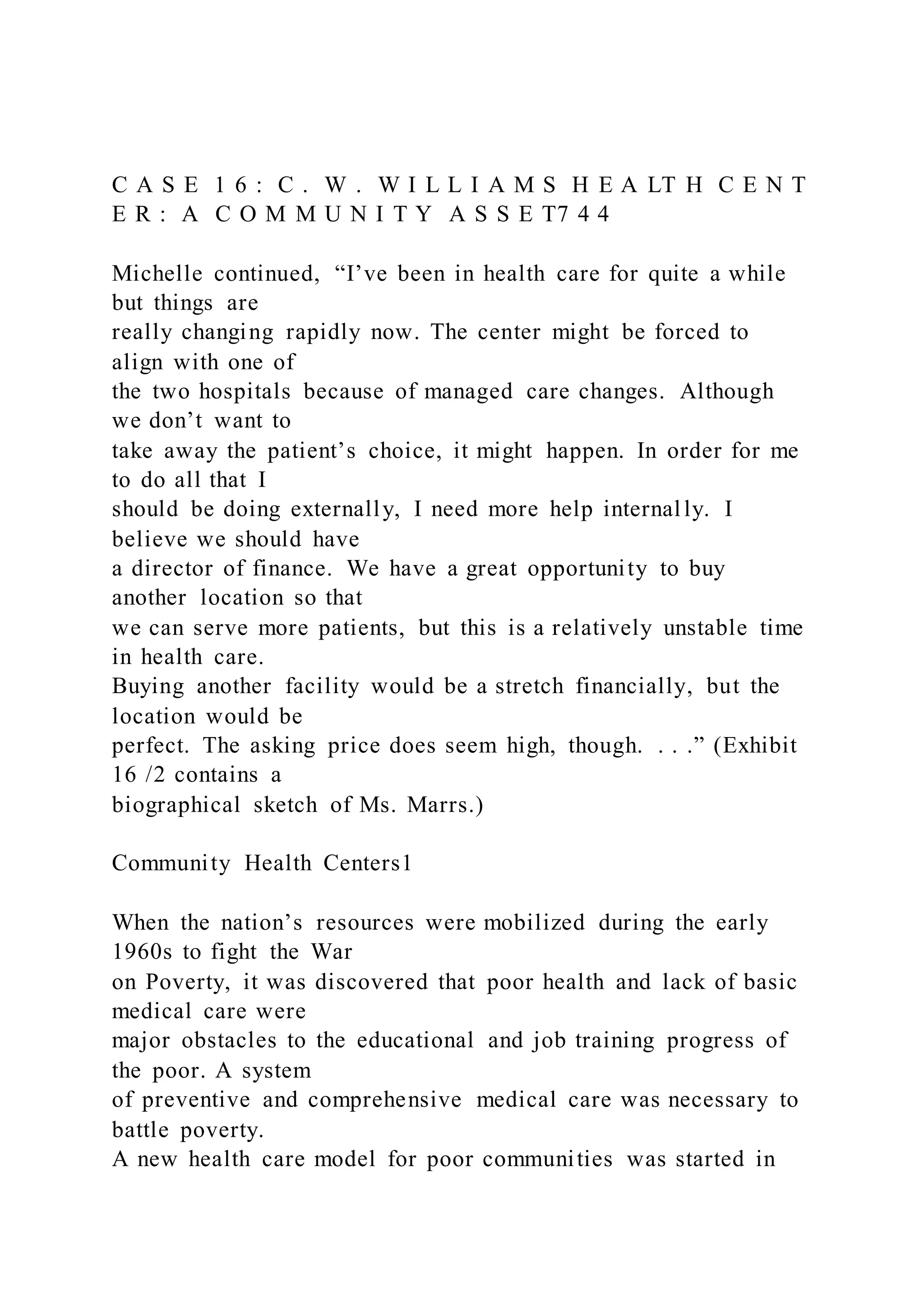 C A S E 1 6 : C . W . W I L L I A M S H E A LT H C E N T
E R : A C O M M U N I T Y A S S E T7 4 4
Michelle continued, “I’ve been in health care for quite a while
but things are
really changing rapidly now. The center might be forced to
align with one of
the two hospitals because of managed care changes. Although
we don’t want to
take away the patient’s choice, it might happen. In order for me
to do all that I
should be doing externally, I need more help internally. I
believe we should have
a director of finance. We have a great opportunity to buy
another location so that
we can serve more patients, but this is a relatively unstable time
in health care.
Buying another facility would be a stretch financially, but the
location would be
perfect. The asking price does seem high, though. . . .” (Exhibit
16 /2 contains a
biographical sketch of Ms. Marrs.)
Community Health Centers1
When the nation’s resources were mobilized during the early
1960s to fight the War
on Poverty, it was discovered that poor health and lack of basic
medical care were
major obstacles to the educational and job training progress of
the poor. A system
of preventive and comprehensive medical care was necessary to
battle poverty.
A new health care model for poor communities was started in
 