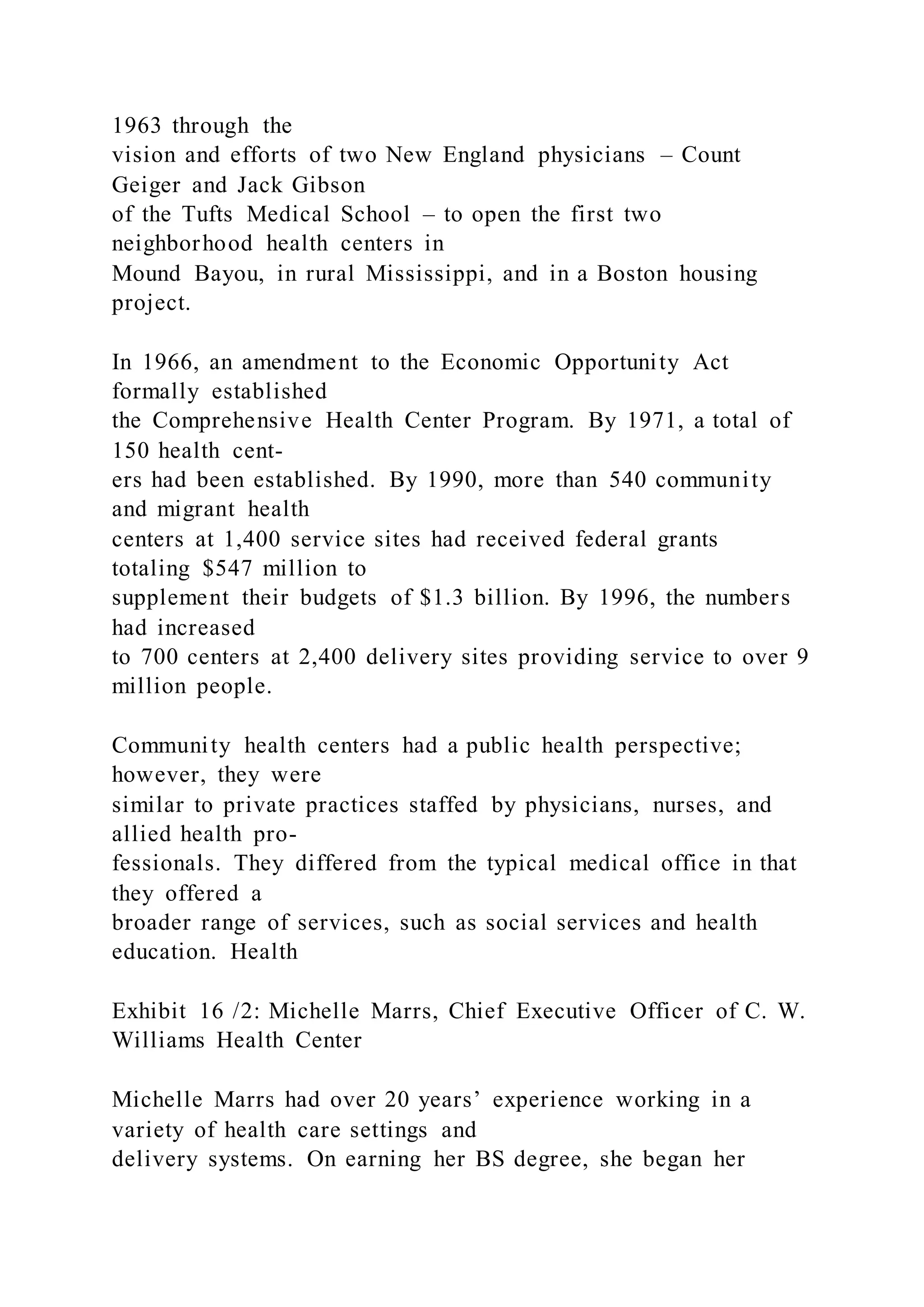 1963 through the
vision and efforts of two New England physicians – Count
Geiger and Jack Gibson
of the Tufts Medical School – to open the first two
neighborhood health centers in
Mound Bayou, in rural Mississippi, and in a Boston housing
project.
In 1966, an amendment to the Economic Opportunity Act
formally established
the Comprehensive Health Center Program. By 1971, a total of
150 health cent-
ers had been established. By 1990, more than 540 community
and migrant health
centers at 1,400 service sites had received federal grants
totaling $547 million to
supplement their budgets of $1.3 billion. By 1996, the numbers
had increased
to 700 centers at 2,400 delivery sites providing service to over 9
million people.
Community health centers had a public health perspective;
however, they were
similar to private practices staffed by physicians, nurses, and
allied health pro-
fessionals. They differed from the typical medical office in that
they offered a
broader range of services, such as social services and health
education. Health
Exhibit 16 /2: Michelle Marrs, Chief Executive Officer of C. W.
Williams Health Center
Michelle Marrs had over 20 years’ experience working in a
variety of health care settings and
delivery systems. On earning her BS degree, she began her
 