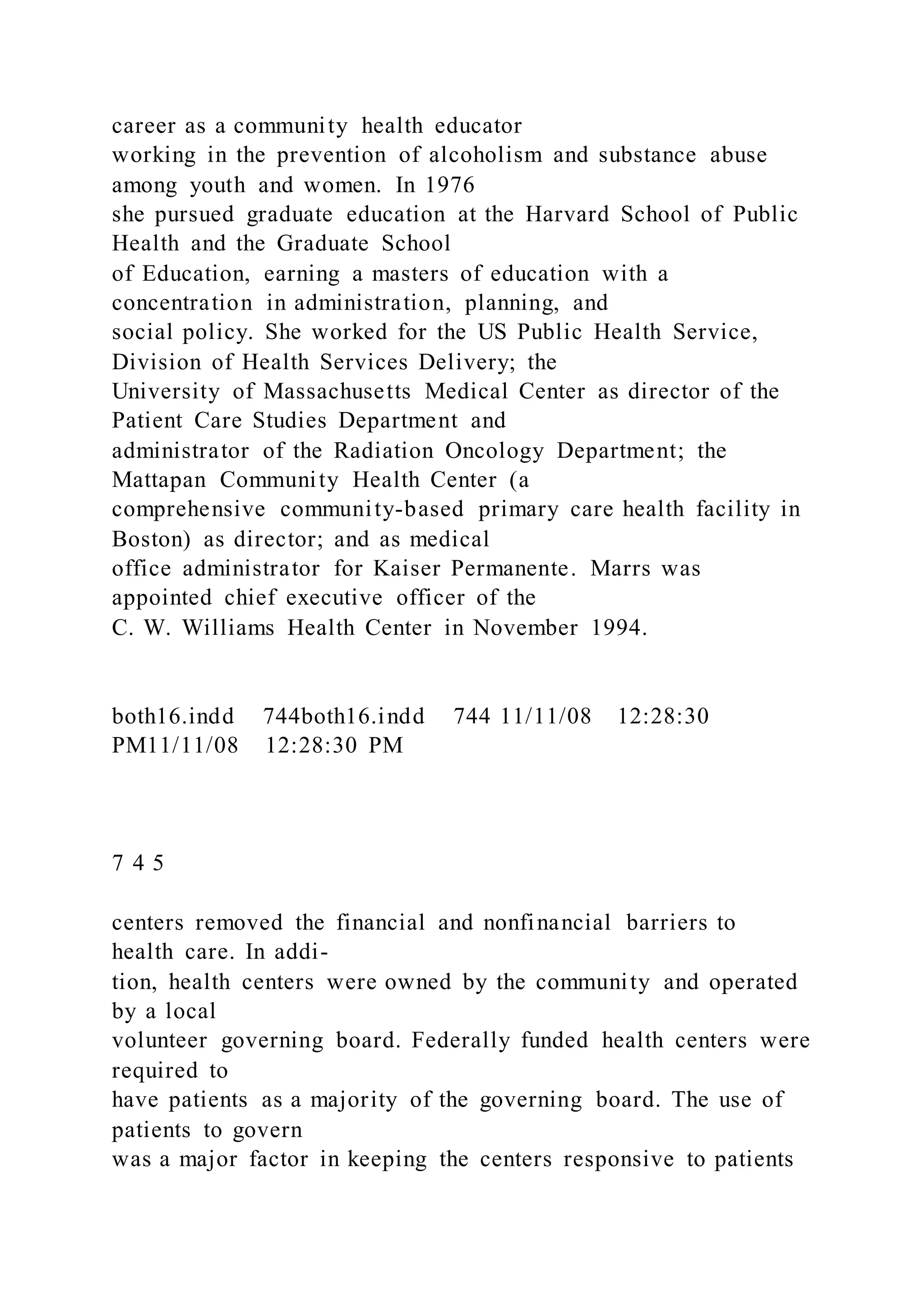 career as a community health educator
working in the prevention of alcoholism and substance abuse
among youth and women. In 1976
she pursued graduate education at the Harvard School of Public
Health and the Graduate School
of Education, earning a masters of education with a
concentration in administration, planning, and
social policy. She worked for the US Public Health Service,
Division of Health Services Delivery; the
University of Massachusetts Medical Center as director of the
Patient Care Studies Department and
administrator of the Radiation Oncology Department; the
Mattapan Community Health Center (a
comprehensive community-based primary care health facility in
Boston) as director; and as medical
office administrator for Kaiser Permanente. Marrs was
appointed chief executive officer of the
C. W. Williams Health Center in November 1994.
both16.indd 744both16.indd 744 11/11/08 12:28:30
PM11/11/08 12:28:30 PM
7 4 5
centers removed the financial and nonfinancial barriers to
health care. In addi-
tion, health centers were owned by the community and operated
by a local
volunteer governing board. Federally funded health centers were
required to
have patients as a majority of the governing board. The use of
patients to govern
was a major factor in keeping the centers responsive to patients
 