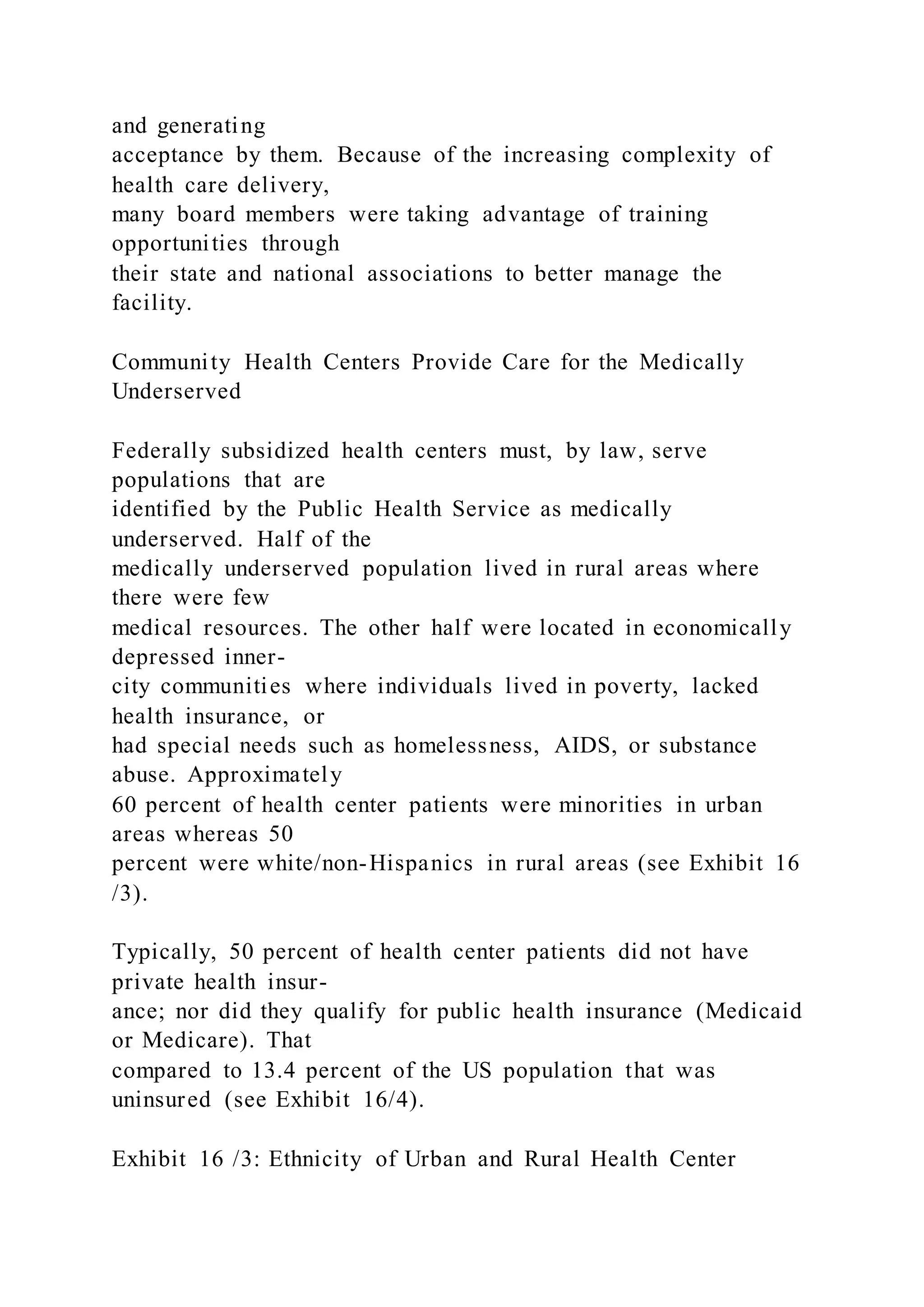 and generating
acceptance by them. Because of the increasing complexity of
health care delivery,
many board members were taking advantage of training
opportunities through
their state and national associations to better manage the
facility.
Community Health Centers Provide Care for the Medically
Underserved
Federally subsidized health centers must, by law, serve
populations that are
identified by the Public Health Service as medically
underserved. Half of the
medically underserved population lived in rural areas where
there were few
medical resources. The other half were located in economically
depressed inner-
city communities where individuals lived in poverty, lacked
health insurance, or
had special needs such as homelessness, AIDS, or substance
abuse. Approximately
60 percent of health center patients were minorities in urban
areas whereas 50
percent were white/non-Hispanics in rural areas (see Exhibit 16
/3).
Typically, 50 percent of health center patients did not have
private health insur-
ance; nor did they qualify for public health insurance (Medicaid
or Medicare). That
compared to 13.4 percent of the US population that was
uninsured (see Exhibit 16/4).
Exhibit 16 /3: Ethnicity of Urban and Rural Health Center
 