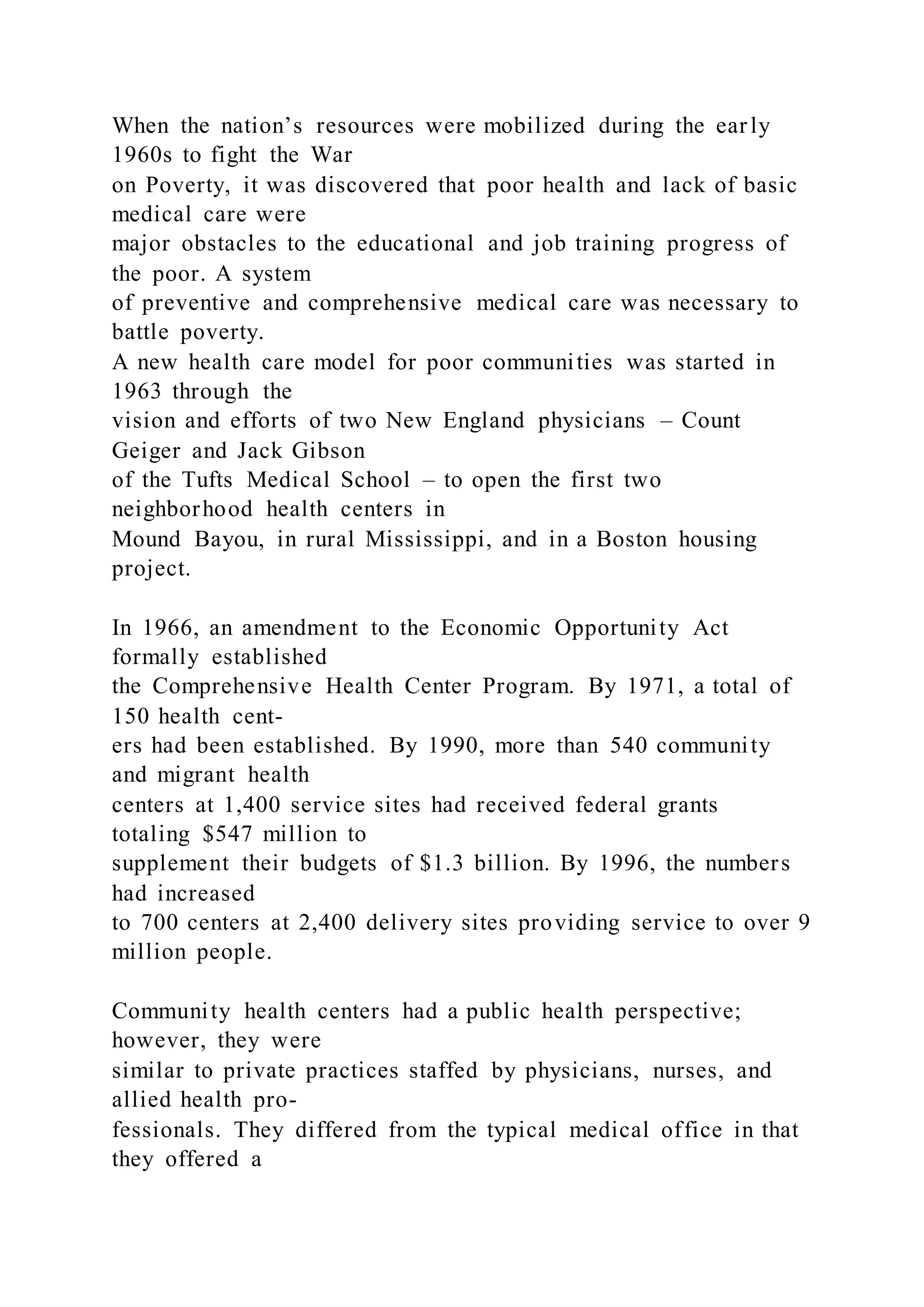 When the nation’s resources were mobilized during the early
1960s to fight the War
on Poverty, it was discovered that poor health and lack of basic
medical care were
major obstacles to the educational and job training progress of
the poor. A system
of preventive and comprehensive medical care was necessary to
battle poverty.
A new health care model for poor communities was started in
1963 through the
vision and efforts of two New England physicians – Count
Geiger and Jack Gibson
of the Tufts Medical School – to open the first two
neighborhood health centers in
Mound Bayou, in rural Mississippi, and in a Boston housing
project.
In 1966, an amendment to the Economic Opportunity Act
formally established
the Comprehensive Health Center Program. By 1971, a total of
150 health cent-
ers had been established. By 1990, more than 540 community
and migrant health
centers at 1,400 service sites had received federal grants
totaling $547 million to
supplement their budgets of $1.3 billion. By 1996, the numbers
had increased
to 700 centers at 2,400 delivery sites providing service to over 9
million people.
Community health centers had a public health perspective;
however, they were
similar to private practices staffed by physicians, nurses, and
allied health pro-
fessionals. They differed from the typical medical office in that
they offered a
 