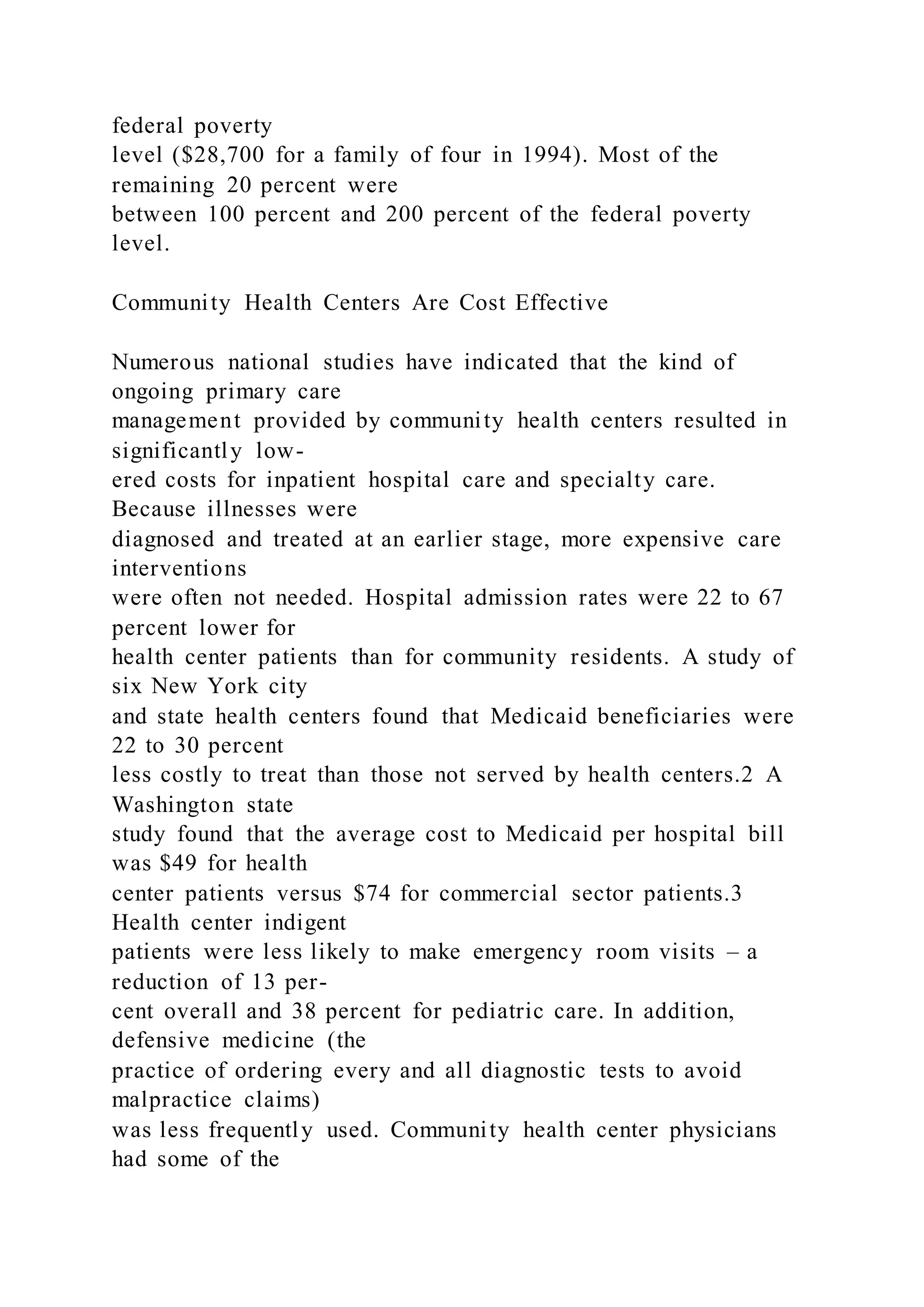 federal poverty
level ($28,700 for a family of four in 1994). Most of the
remaining 20 percent were
between 100 percent and 200 percent of the federal poverty
level.
Community Health Centers Are Cost Effective
Numerous national studies have indicated that the kind of
ongoing primary care
management provided by community health centers resulted in
significantly low-
ered costs for inpatient hospital care and specialty care.
Because illnesses were
diagnosed and treated at an earlier stage, more expensive care
interventions
were often not needed. Hospital admission rates were 22 to 67
percent lower for
health center patients than for community residents. A study of
six New York city
and state health centers found that Medicaid beneficiaries were
22 to 30 percent
less costly to treat than those not served by health centers.2 A
Washington state
study found that the average cost to Medicaid per hospital bill
was $49 for health
center patients versus $74 for commercial sector patients.3
Health center indigent
patients were less likely to make emergency room visits – a
reduction of 13 per-
cent overall and 38 percent for pediatric care. In addition,
defensive medicine (the
practice of ordering every and all diagnostic tests to avoid
malpractice claims)
was less frequently used. Community health center physicians
had some of the
 