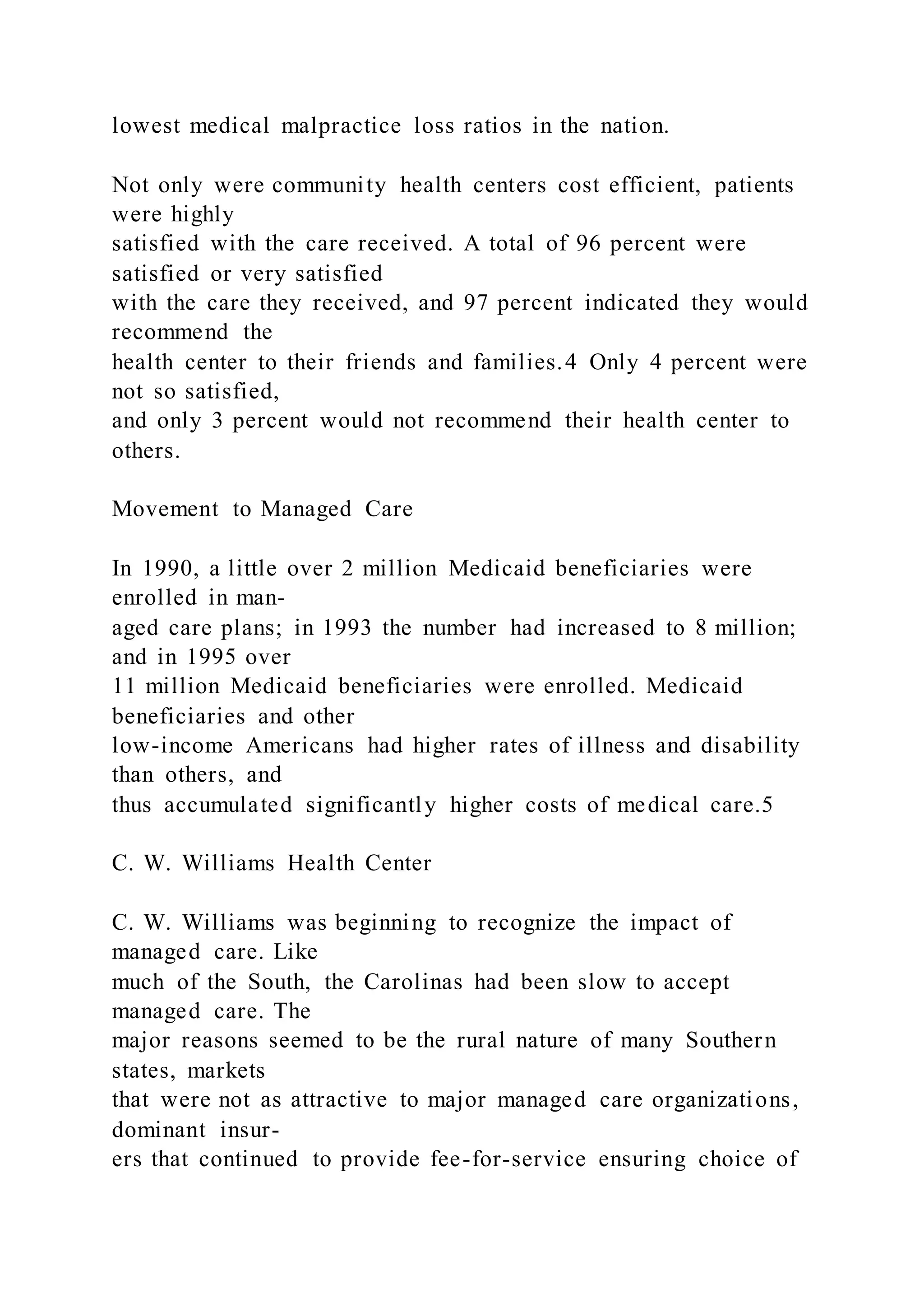 lowest medical malpractice loss ratios in the nation.
Not only were community health centers cost efficient, patients
were highly
satisfied with the care received. A total of 96 percent were
satisfied or very satisfied
with the care they received, and 97 percent indicated they would
recommend the
health center to their friends and families.4 Only 4 percent were
not so satisfied,
and only 3 percent would not recommend their health center to
others.
Movement to Managed Care
In 1990, a little over 2 million Medicaid beneficiaries were
enrolled in man-
aged care plans; in 1993 the number had increased to 8 million;
and in 1995 over
11 million Medicaid beneficiaries were enrolled. Medicaid
beneficiaries and other
low-income Americans had higher rates of illness and disability
than others, and
thus accumulated significantly higher costs of medical care.5
C. W. Williams Health Center
C. W. Williams was beginning to recognize the impact of
managed care. Like
much of the South, the Carolinas had been slow to accept
managed care. The
major reasons seemed to be the rural nature of many Southern
states, markets
that were not as attractive to major managed care organizations,
dominant insur-
ers that continued to provide fee-for-service ensuring choice of
 
