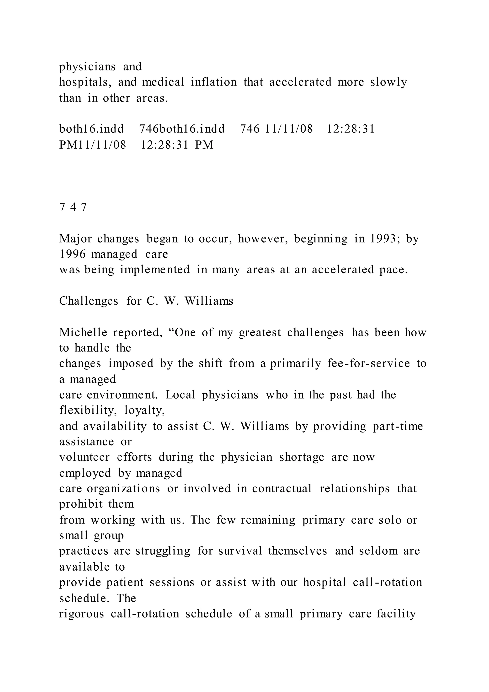 physicians and
hospitals, and medical inflation that accelerated more slowly
than in other areas.
both16.indd 746both16.indd 746 11/11/08 12:28:31
PM11/11/08 12:28:31 PM
7 4 7
Major changes began to occur, however, beginning in 1993; by
1996 managed care
was being implemented in many areas at an accelerated pace.
Challenges for C. W. Williams
Michelle reported, “One of my greatest challenges has been how
to handle the
changes imposed by the shift from a primarily fee-for-service to
a managed
care environment. Local physicians who in the past had the
flexibility, loyalty,
and availability to assist C. W. Williams by providing part-time
assistance or
volunteer efforts during the physician shortage are now
employed by managed
care organizations or involved in contractual relationships that
prohibit them
from working with us. The few remaining primary care solo or
small group
practices are struggling for survival themselves and seldom are
available to
provide patient sessions or assist with our hospital call -rotation
schedule. The
rigorous call-rotation schedule of a small primary care facility
 