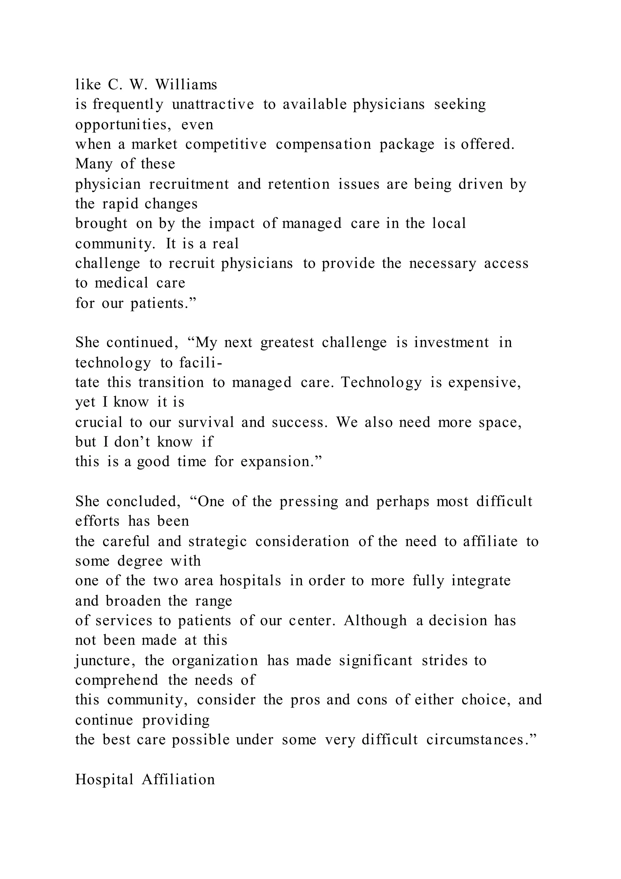 like C. W. Williams
is frequently unattractive to available physicians seeking
opportunities, even
when a market competitive compensation package is offered.
Many of these
physician recruitment and retention issues are being driven by
the rapid changes
brought on by the impact of managed care in the local
community. It is a real
challenge to recruit physicians to provide the necessary access
to medical care
for our patients.”
She continued, “My next greatest challenge is investment in
technology to facili-
tate this transition to managed care. Technology is expensive,
yet I know it is
crucial to our survival and success. We also need more space,
but I don’t know if
this is a good time for expansion.”
She concluded, “One of the pressing and perhaps most difficult
efforts has been
the careful and strategic consideration of the need to affiliate to
some degree with
one of the two area hospitals in order to more fully integrate
and broaden the range
of services to patients of our center. Although a decision has
not been made at this
juncture, the organization has made significant strides to
comprehend the needs of
this community, consider the pros and cons of either choice, and
continue providing
the best care possible under some very difficult circumstances.”
Hospital Affiliation
 