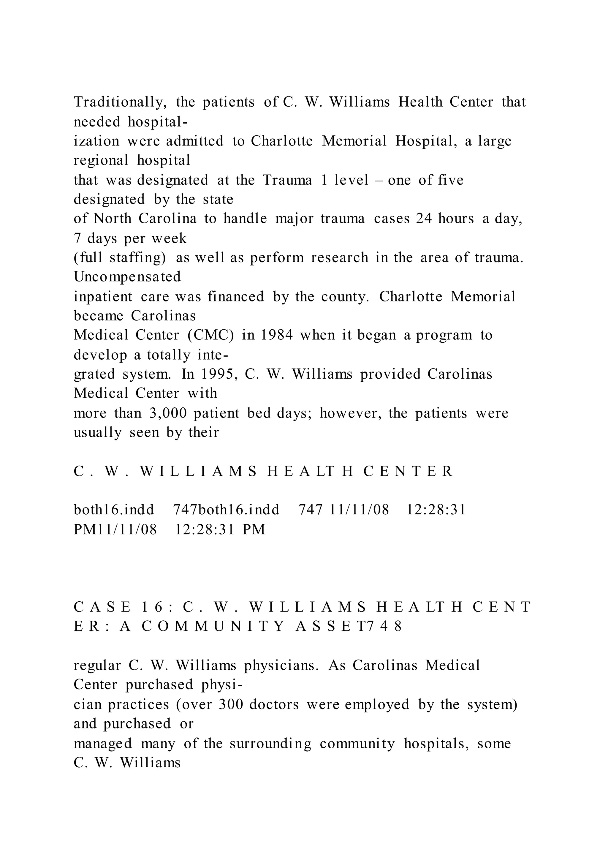 Traditionally, the patients of C. W. Williams Health Center that
needed hospital-
ization were admitted to Charlotte Memorial Hospital, a large
regional hospital
that was designated at the Trauma 1 level – one of five
designated by the state
of North Carolina to handle major trauma cases 24 hours a day,
7 days per week
(full staffing) as well as perform research in the area of trauma.
Uncompensated
inpatient care was financed by the county. Charlotte Memorial
became Carolinas
Medical Center (CMC) in 1984 when it began a program to
develop a totally inte-
grated system. In 1995, C. W. Williams provided Carolinas
Medical Center with
more than 3,000 patient bed days; however, the patients were
usually seen by their
C . W . W I L L I A M S H E A LT H C E N T E R
both16.indd 747both16.indd 747 11/11/08 12:28:31
PM11/11/08 12:28:31 PM
C A S E 1 6 : C . W . W I L L I A M S H E A LT H C E N T
E R : A C O M M U N I T Y A S S E T7 4 8
regular C. W. Williams physicians. As Carolinas Medical
Center purchased physi-
cian practices (over 300 doctors were employed by the system)
and purchased or
managed many of the surrounding community hospitals, some
C. W. Williams
 