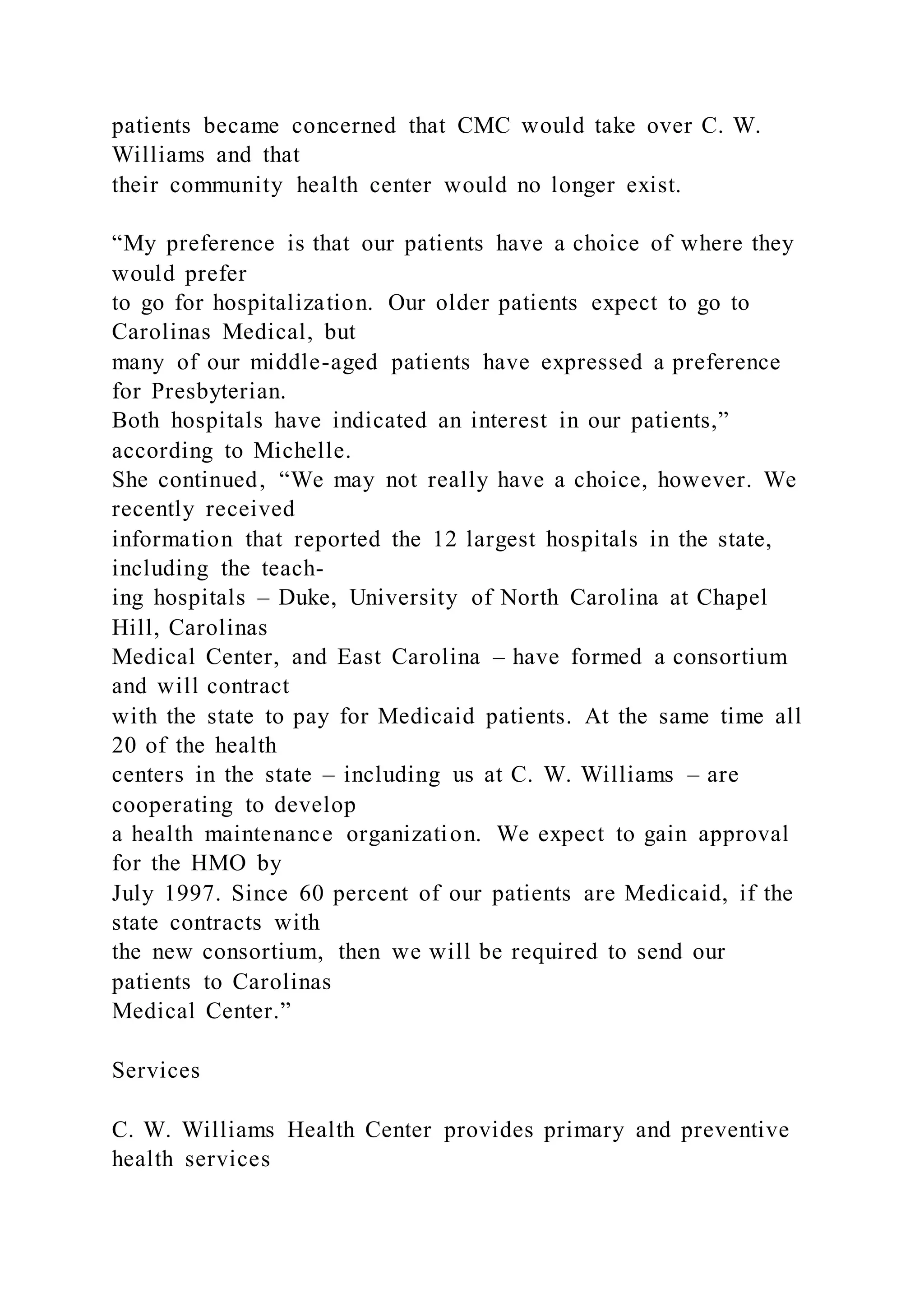 patients became concerned that CMC would take over C. W.
Williams and that
their community health center would no longer exist.
“My preference is that our patients have a choice of where they
would prefer
to go for hospitalization. Our older patients expect to go to
Carolinas Medical, but
many of our middle-aged patients have expressed a preference
for Presbyterian.
Both hospitals have indicated an interest in our patients,”
according to Michelle.
She continued, “We may not really have a choice, however. We
recently received
information that reported the 12 largest hospitals in the state,
including the teach-
ing hospitals – Duke, University of North Carolina at Chapel
Hill, Carolinas
Medical Center, and East Carolina – have formed a consortium
and will contract
with the state to pay for Medicaid patients. At the same time all
20 of the health
centers in the state – including us at C. W. Williams – are
cooperating to develop
a health maintenance organization. We expect to gain approval
for the HMO by
July 1997. Since 60 percent of our patients are Medicaid, if the
state contracts with
the new consortium, then we will be required to send our
patients to Carolinas
Medical Center.”
Services
C. W. Williams Health Center provides primary and preventive
health services
 
