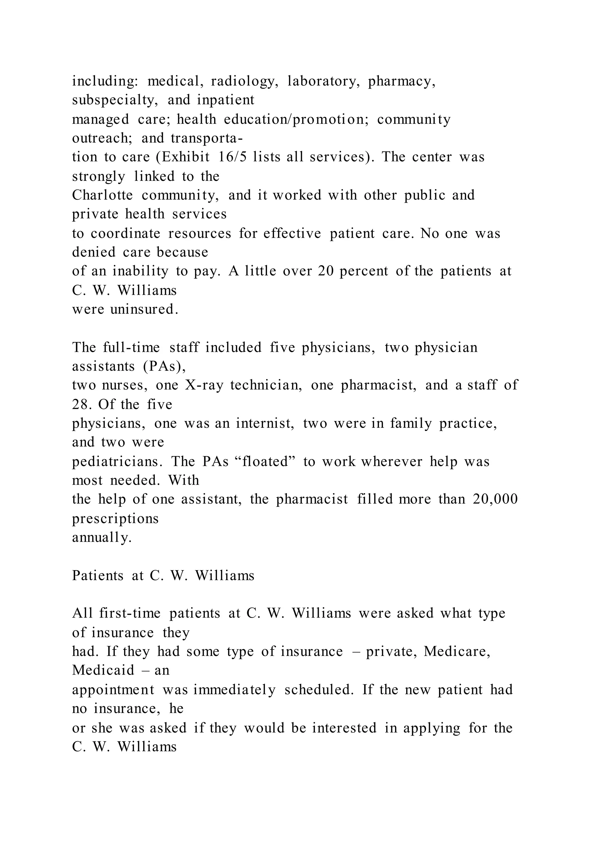 including: medical, radiology, laboratory, pharmacy,
subspecialty, and inpatient
managed care; health education/promotion; community
outreach; and transporta-
tion to care (Exhibit 16/5 lists all services). The center was
strongly linked to the
Charlotte community, and it worked with other public and
private health services
to coordinate resources for effective patient care. No one was
denied care because
of an inability to pay. A little over 20 percent of the patients at
C. W. Williams
were uninsured.
The full-time staff included five physicians, two physician
assistants (PAs),
two nurses, one X-ray technician, one pharmacist, and a staff of
28. Of the five
physicians, one was an internist, two were in family practice,
and two were
pediatricians. The PAs “floated” to work wherever help was
most needed. With
the help of one assistant, the pharmacist filled more than 20,000
prescriptions
annually.
Patients at C. W. Williams
All first-time patients at C. W. Williams were asked what type
of insurance they
had. If they had some type of insurance – private, Medicare,
Medicaid – an
appointment was immediately scheduled. If the new patient had
no insurance, he
or she was asked if they would be interested in applying for the
C. W. Williams
 