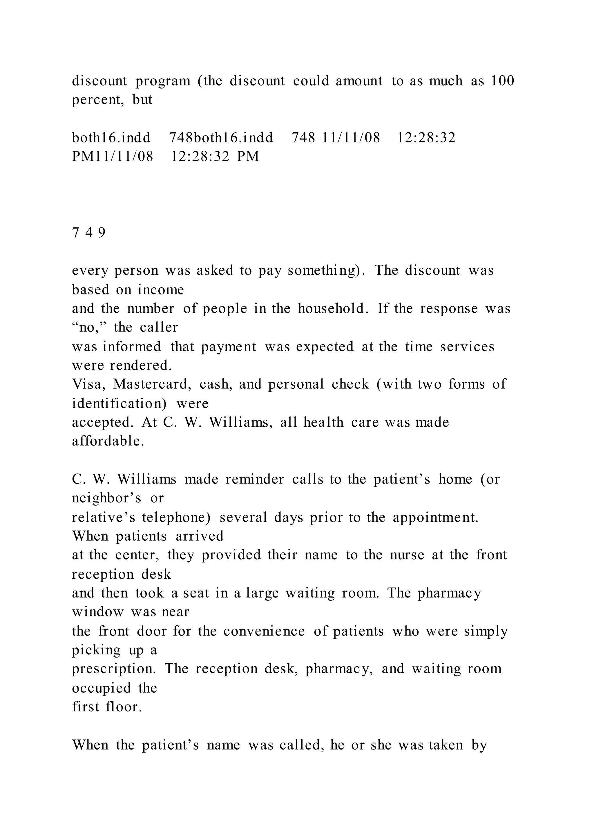 discount program (the discount could amount to as much as 100
percent, but
both16.indd 748both16.indd 748 11/11/08 12:28:32
PM11/11/08 12:28:32 PM
7 4 9
every person was asked to pay something). The discount was
based on income
and the number of people in the household. If the response was
“no,” the caller
was informed that payment was expected at the time services
were rendered.
Visa, Mastercard, cash, and personal check (with two forms of
identification) were
accepted. At C. W. Williams, all health care was made
affordable.
C. W. Williams made reminder calls to the patient’s home (or
neighbor’s or
relative’s telephone) several days prior to the appointment.
When patients arrived
at the center, they provided their name to the nurse at the front
reception desk
and then took a seat in a large waiting room. The pharmacy
window was near
the front door for the convenience of patients who were simply
picking up a
prescription. The reception desk, pharmacy, and waiting room
occupied the
first floor.
When the patient’s name was called, he or she was taken by
 