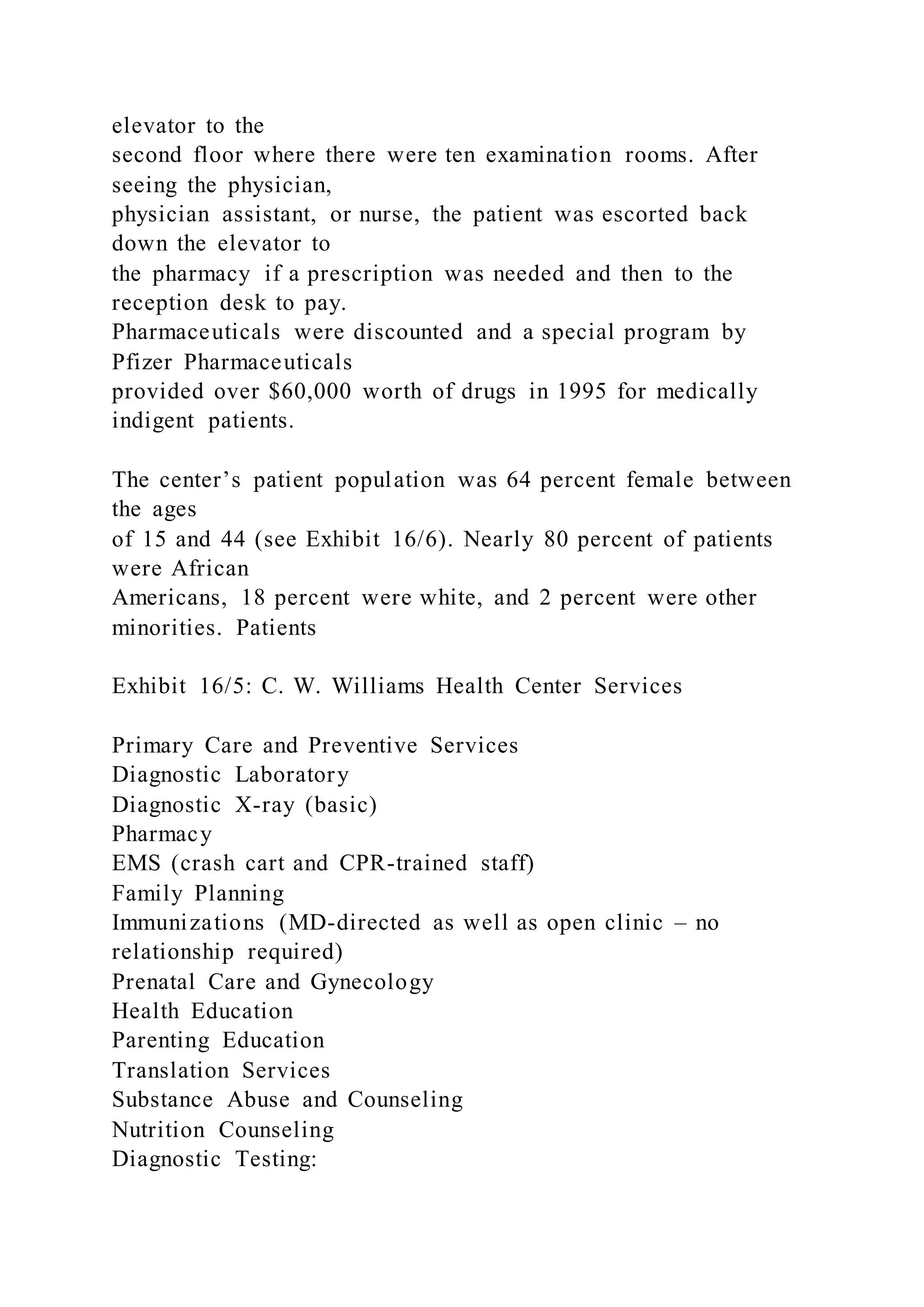 elevator to the
second floor where there were ten examination rooms. After
seeing the physician,
physician assistant, or nurse, the patient was escorted back
down the elevator to
the pharmacy if a prescription was needed and then to the
reception desk to pay.
Pharmaceuticals were discounted and a special program by
Pfizer Pharmaceuticals
provided over $60,000 worth of drugs in 1995 for medically
indigent patients.
The center’s patient population was 64 percent female between
the ages
of 15 and 44 (see Exhibit 16/6). Nearly 80 percent of patients
were African
Americans, 18 percent were white, and 2 percent were other
minorities. Patients
Exhibit 16/5: C. W. Williams Health Center Services
Primary Care and Preventive Services
Diagnostic Laboratory
Diagnostic X-ray (basic)
Pharmacy
EMS (crash cart and CPR-trained staff)
Family Planning
Immunizations (MD-directed as well as open clinic – no
relationship required)
Prenatal Care and Gynecology
Health Education
Parenting Education
Translation Services
Substance Abuse and Counseling
Nutrition Counseling
Diagnostic Testing:
 