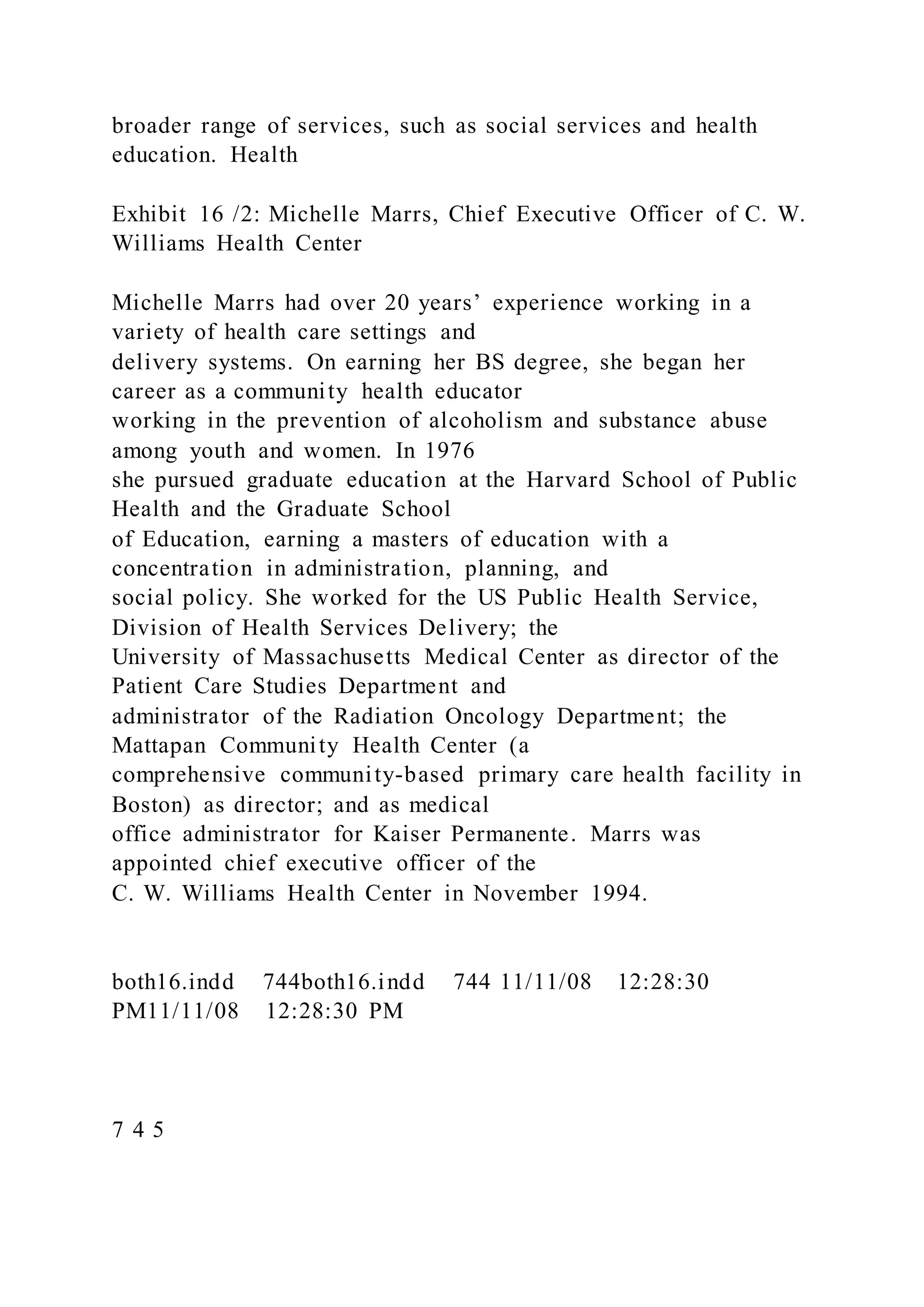 broader range of services, such as social services and health
education. Health
Exhibit 16 /2: Michelle Marrs, Chief Executive Officer of C. W.
Williams Health Center
Michelle Marrs had over 20 years’ experience working in a
variety of health care settings and
delivery systems. On earning her BS degree, she began her
career as a community health educator
working in the prevention of alcoholism and substance abuse
among youth and women. In 1976
she pursued graduate education at the Harvard School of Public
Health and the Graduate School
of Education, earning a masters of education with a
concentration in administration, planning, and
social policy. She worked for the US Public Health Service,
Division of Health Services Delivery; the
University of Massachusetts Medical Center as director of the
Patient Care Studies Department and
administrator of the Radiation Oncology Department; the
Mattapan Community Health Center (a
comprehensive community-based primary care health facility in
Boston) as director; and as medical
office administrator for Kaiser Permanente. Marrs was
appointed chief executive officer of the
C. W. Williams Health Center in November 1994.
both16.indd 744both16.indd 744 11/11/08 12:28:30
PM11/11/08 12:28:30 PM
7 4 5
 