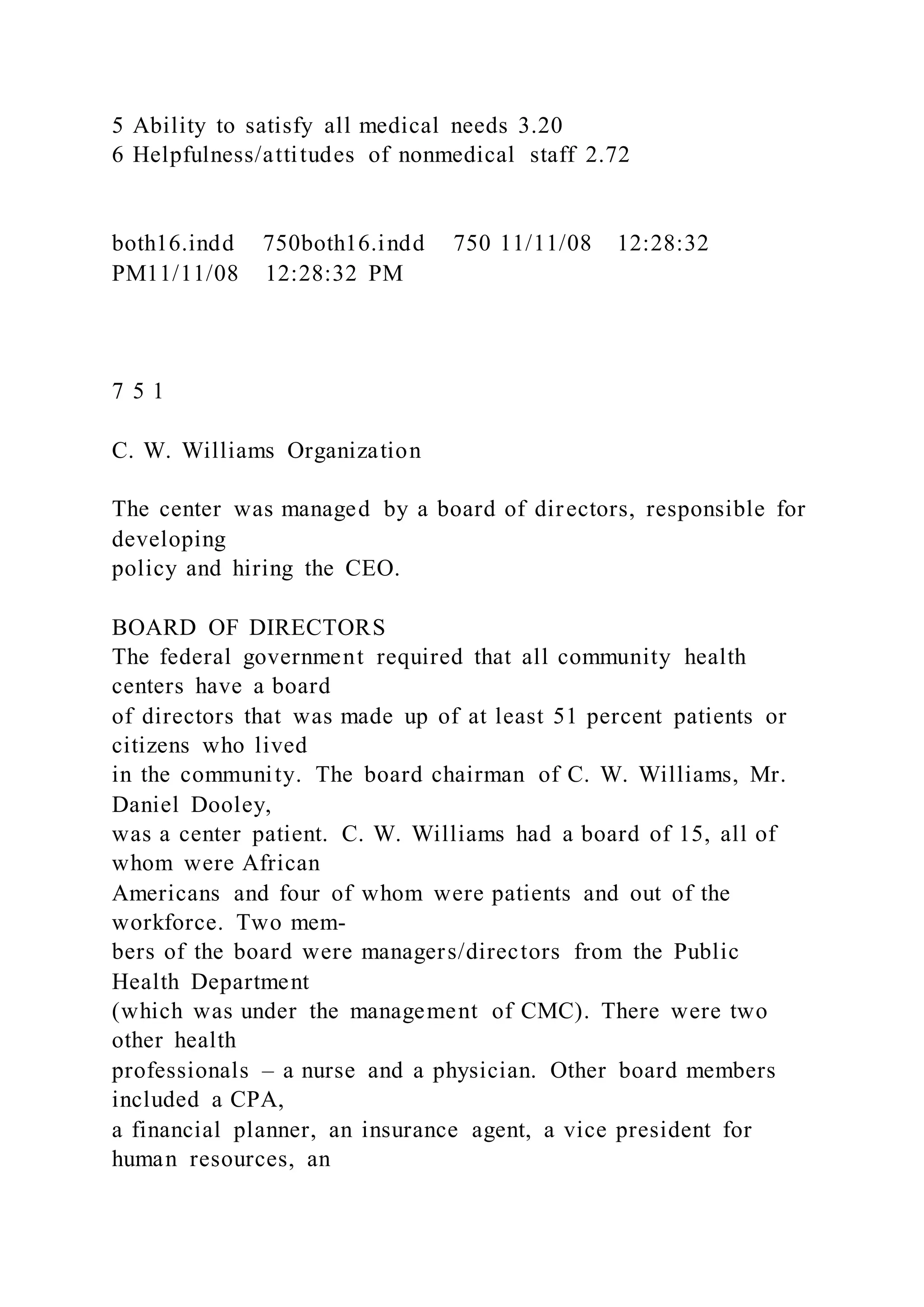 5 Ability to satisfy all medical needs 3.20
6 Helpfulness/attitudes of nonmedical staff 2.72
both16.indd 750both16.indd 750 11/11/08 12:28:32
PM11/11/08 12:28:32 PM
7 5 1
C. W. Williams Organization
The center was managed by a board of directors, responsible for
developing
policy and hiring the CEO.
BOARD OF DIRECTORS
The federal government required that all community health
centers have a board
of directors that was made up of at least 51 percent patients or
citizens who lived
in the community. The board chairman of C. W. Williams, Mr.
Daniel Dooley,
was a center patient. C. W. Williams had a board of 15, all of
whom were African
Americans and four of whom were patients and out of the
workforce. Two mem-
bers of the board were managers/directors from the Public
Health Department
(which was under the management of CMC). There were two
other health
professionals – a nurse and a physician. Other board members
included a CPA,
a financial planner, an insurance agent, a vice president for
human resources, an
 