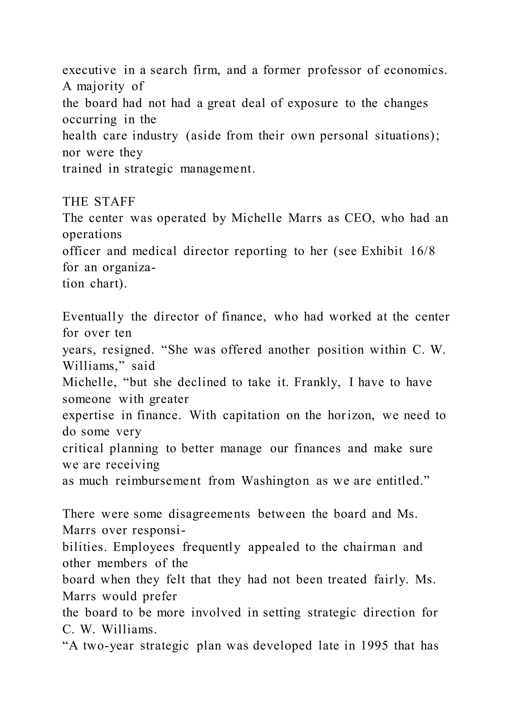 executive in a search firm, and a former professor of economics.
A majority of
the board had not had a great deal of exposure to the changes
occurring in the
health care industry (aside from their own personal situations);
nor were they
trained in strategic management.
THE STAFF
The center was operated by Michelle Marrs as CEO, who had an
operations
officer and medical director reporting to her (see Exhibit 16/8
for an organiza-
tion chart).
Eventually the director of finance, who had worked at the center
for over ten
years, resigned. “She was offered another position within C. W.
Williams,” said
Michelle, “but she declined to take it. Frankly, I have to have
someone with greater
expertise in finance. With capitation on the horizon, we need to
do some very
critical planning to better manage our finances and make sure
we are receiving
as much reimbursement from Washington as we are entitled.”
There were some disagreements between the board and Ms.
Marrs over responsi-
bilities. Employees frequently appealed to the chairman and
other members of the
board when they felt that they had not been treated fairly. Ms.
Marrs would prefer
the board to be more involved in setting strategic direction for
C. W. Williams.
“A two-year strategic plan was developed late in 1995 that has
 
