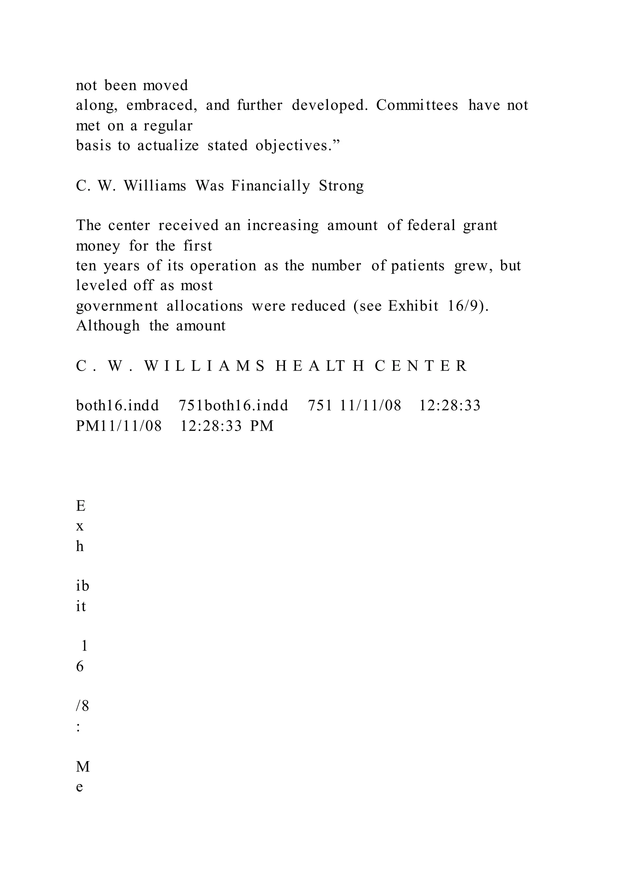 not been moved
along, embraced, and further developed. Committees have not
met on a regular
basis to actualize stated objectives.”
C. W. Williams Was Financially Strong
The center received an increasing amount of federal grant
money for the first
ten years of its operation as the number of patients grew, but
leveled off as most
government allocations were reduced (see Exhibit 16/9).
Although the amount
C . W . W I L L I A M S H E A LT H C E N T E R
both16.indd 751both16.indd 751 11/11/08 12:28:33
PM11/11/08 12:28:33 PM
E
x
h
ib
it
1
6
/8
:
M
e
 