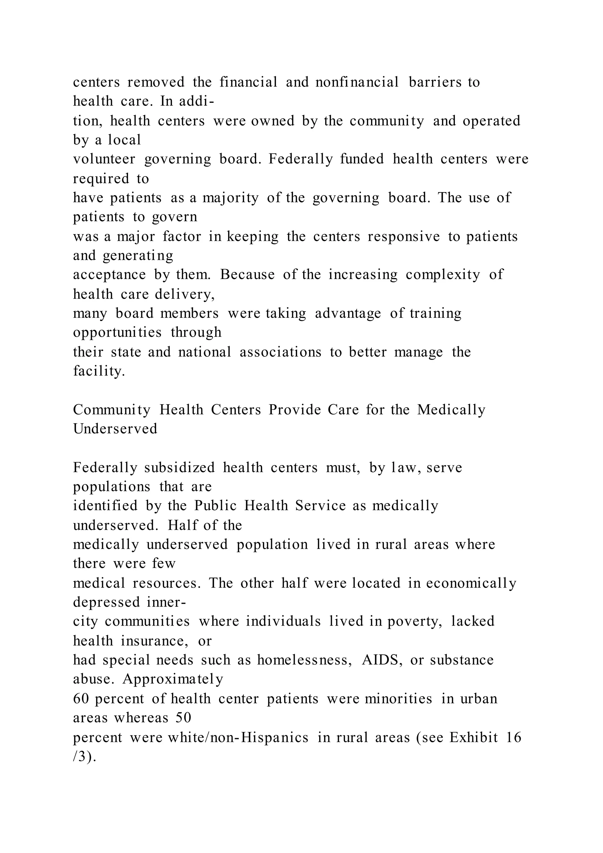 centers removed the financial and nonfinancial barriers to
health care. In addi-
tion, health centers were owned by the community and operated
by a local
volunteer governing board. Federally funded health centers were
required to
have patients as a majority of the governing board. The use of
patients to govern
was a major factor in keeping the centers responsive to patients
and generating
acceptance by them. Because of the increasing complexity of
health care delivery,
many board members were taking advantage of training
opportunities through
their state and national associations to better manage the
facility.
Community Health Centers Provide Care for the Medically
Underserved
Federally subsidized health centers must, by law, serve
populations that are
identified by the Public Health Service as medically
underserved. Half of the
medically underserved population lived in rural areas where
there were few
medical resources. The other half were located in economically
depressed inner-
city communities where individuals lived in poverty, lacked
health insurance, or
had special needs such as homelessness, AIDS, or substance
abuse. Approximately
60 percent of health center patients were minorities in urban
areas whereas 50
percent were white/non-Hispanics in rural areas (see Exhibit 16
/3).
 