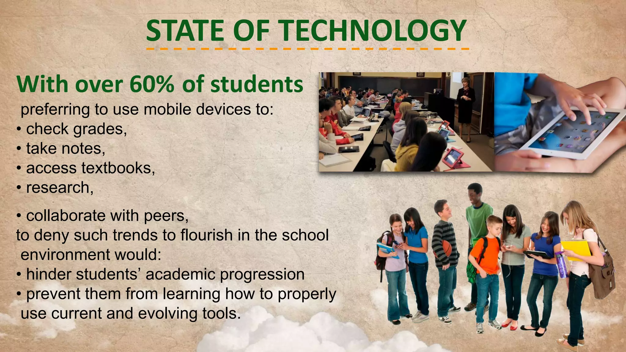 STATE OF TECHNOLOGY
With over 60% of students
preferring to use mobile devices to:
• check grades,
• take notes,
• access textbooks,
• research,

• collaborate with peers,
to deny such trends to flourish in the school
environment would:
• hinder students’ academic progression
• prevent them from learning how to properly
use current and evolving tools.

 